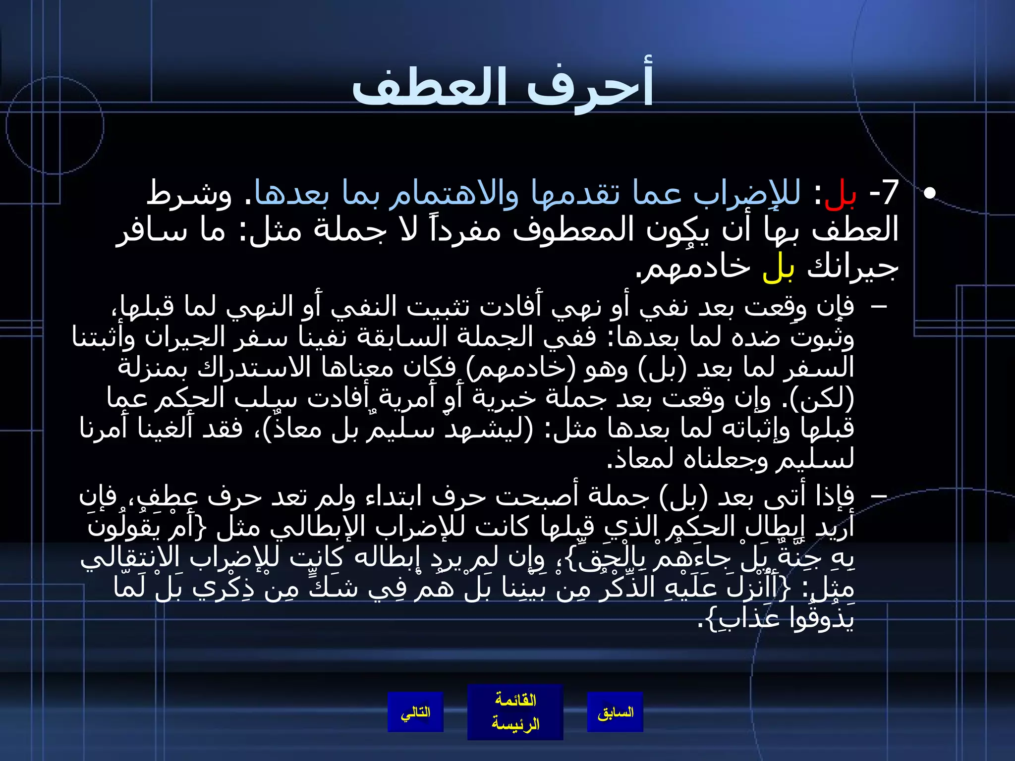 أحرف العطف 7-  بل :  للإِضراب عما تقدمها والاهتمام بما بعدها .  وشرط العطف بها أن يكون المعطوف مفرداً لا جملة مثل :  ما سافر جيرانك  بل  خادمُهم . فإِن وقعت بعد نفي أو نهي أَفادت تثبيت النفي أَو النهي لما قبلها، وثبوتَ ضده لما بعدها :  ففي الجملة السابقة نفينا سفر الجيران وأثبتنا السفر لما بعد  ( بل )  وهو  ( خادمهم )  فكان معناها الاستدراك بمنزلة  ( لكن ).  وإن وقعت بعد جملة خبرية أَو أَمرية أفادت سلب الحكم عما قبلها وإثباته لما بعدها مثل : ( ليشهدْ سليمٌ بل معاذٌ ) ، فقد أَلغينا أَمرنا لسليم وجعلناه لمعاذ . فإذا أتى بعد  ( بل )  جملة أصبحت حرف ابتداء ولم تعد حرف عطف، فإن أريد إبطال الحكم الذي قبلها كانت للإضراب الإبطالي مثل  { أَمْ يَقُولُونَ بِهِ جِنَّةٌ بَلْ جاءَهُمْ بِالْحَقِّ } ، وإن لم يرد إبطاله كانت للإضراب الانتقالي مثل : { أَأُنْزِلَ عَلَيْهِ الذِّكْرُ مِنْ بَيْنِنا بَلْ هُمْ فِي شَكٍّ مِنْ ذِكْرِي بَلْ لَمّا يَذُوقُوا عَذابِ }. التالي 