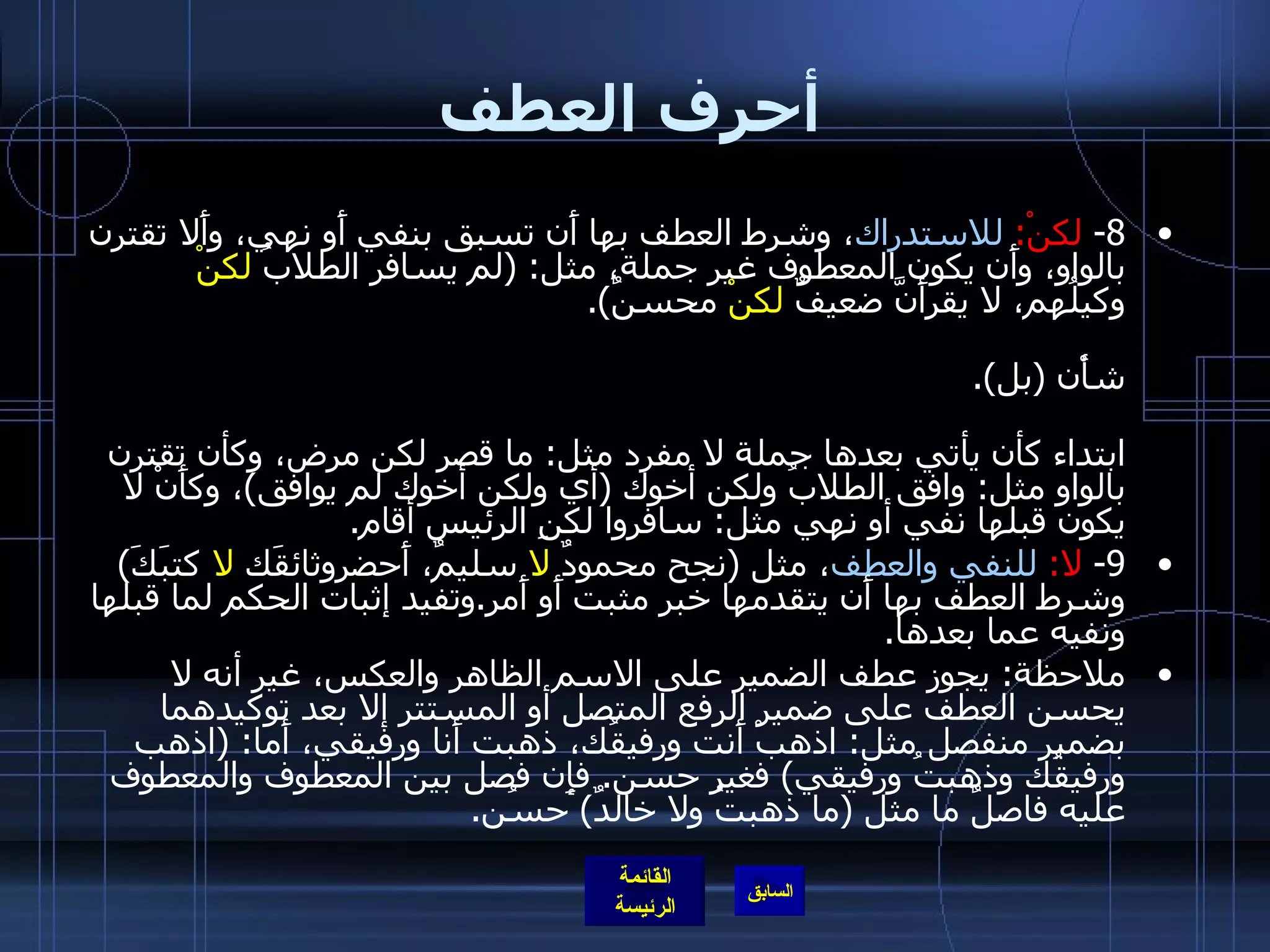 أحرف العطف 8-  لكنْ :  للاستدراك ، وشرط العطف بها أَن تسبق بنفي أَو نهي، وأَلا تقترن بالواو، وأَن يكون المعطوف غير جملة، مثل : ( لم يسافر الطلابُ  لكنْ  وكيلُهم، لا يقرأَنَّ ضعيفٌ  لكنْ  محسنٌ ). وتفيد إثبات النفي أَو النهي لما قبلها وجعلَ ضده لما بعدها، شأْنها في ذلك شأْن  ( بل ). فإذا نقص شرط من الشروط الثلاثة المذكورة لم تكن حينئذ عاطفة بل حرف ابتداء كأن يأتي بعدها جملة لا مفرد مثل :  ما قصر لكن مرض، وكأن تقترن بالواو مثل :  وافق الطلابُ ولكن أخوك  ( أي ولكن أخوك لم يوافق ) ، وكأَنْ لا يكون قبلها نفي أو نهي مثل :  سافروا لكنِ الرئيس أقام . 9-  لا :  للنفي والعطف ، مثل  ( نجح محمودٌ  لا  سليمٌ، أَحضروثائقَك  لا  كتبَكَ )  وشرط العطف بها أَن يتقدمها خبر مثبت أَو أَمر . وتفيد إثبات الحكم لما قبلها ونفيه عما بعدها . ملاحظة :  يجوز عطف الضمير على الاسم الظاهر والعكس، غير أنه لا يحسن العطف على ضمير الرفع المتصل أو المستتر إلا بعد توكيدهما بضمير منفصل مثل :  اذهبْ أَنت ورفيقُك، ذهبت أَنا ورفيقي، أَما : ( اذهب ورفيقُك وذهبتُ ورفيقي )  فغير حسن .  فإِن فصل بين المعطوف والمعطوف عليه فاصلٌ ما مثل  ( ما ذهبتُ ولا خالدٌ )  حسُن . 