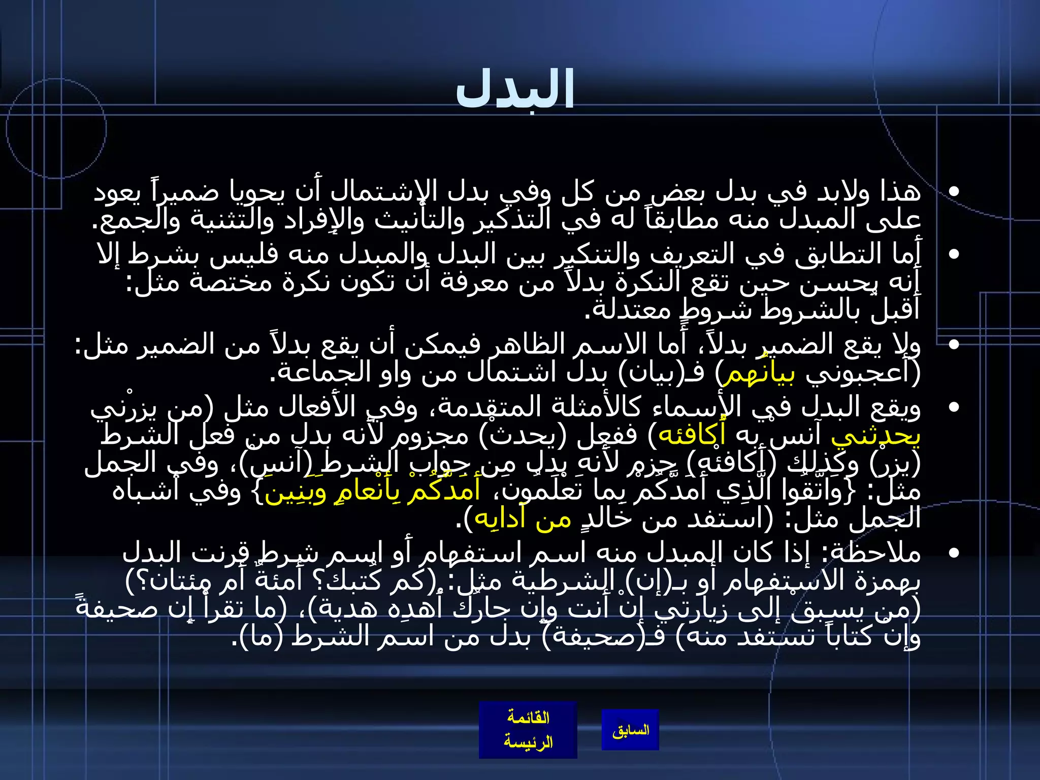 البدل هذا ولابد في بدل بعض من كل وفي بدل الاشتمال أَن يحويا ضميراً يعود على المبدل منه مطابقاً له في التذكير والتأْنيث والإِفراد والتثنية والجمع . أَما التطابق في التعريف والتنكير بين البدل والمبدل منه فليس بشرط إلا أَنه يحسن حين تقع النكرة بدلاً من معرفة أن تكون نكرة مختصة مثل :  أَقبلُ بالشروط شروطٍ معتدلة . ولا يقع الضمير بدلاً، أَما الاسم الظاهر فيمكن أن يقع بدلاً من الضمير مثل : ( أَعجبوني  بيانُهم )  فـ ( بيان )  بدل اشتمال من واو الجماعة . ويقع البدل في الأسماء كالأمثلة المتقدمة، وفي الأَفعال مثل  ( من يزرْني  يحدثني  آنسْ به  أُكافئه )  ففعل  ( يحدثْ )  مجزوم لأَنه بدل من فعل الشرط  ( يزرْ )  وكذلك  ( أَكافئْه )  جزم لأَنه بدل من جواب الشرط  ( آنسْ ) ، وفي الجمل مثل : { وَاتَّقُوا الَّذِي أَمَدَّكُمْ بِما تَعْلَمُونَ،  أَمَدَّكُمْ بِأَنْعامٍ وَبَنِينَ }  وفي أشباه الجمل مثل : ( استفد من خالدٍ  من آدابِه ). ملاحظة :  إذا كان المبدل منه اسم استفهام أَو اسم شرط قرنت البدل بهمزة الاستفهام أو بـ ( إن )  الشرطية مثل : ( كم كُتبك؟ أَمئةٌ أَم مئتان؟ ) ( من يسبقْ إلى زيارتي إنْ أَنت وإِن جارُك أُهدِه هدية ) ،  ( ما تقرأْ إِن صحيفةً وإنْ كتاباً تستفد منه )  فـ ( صحيفة )  بدل من اسم الشرط  ( ما ). 