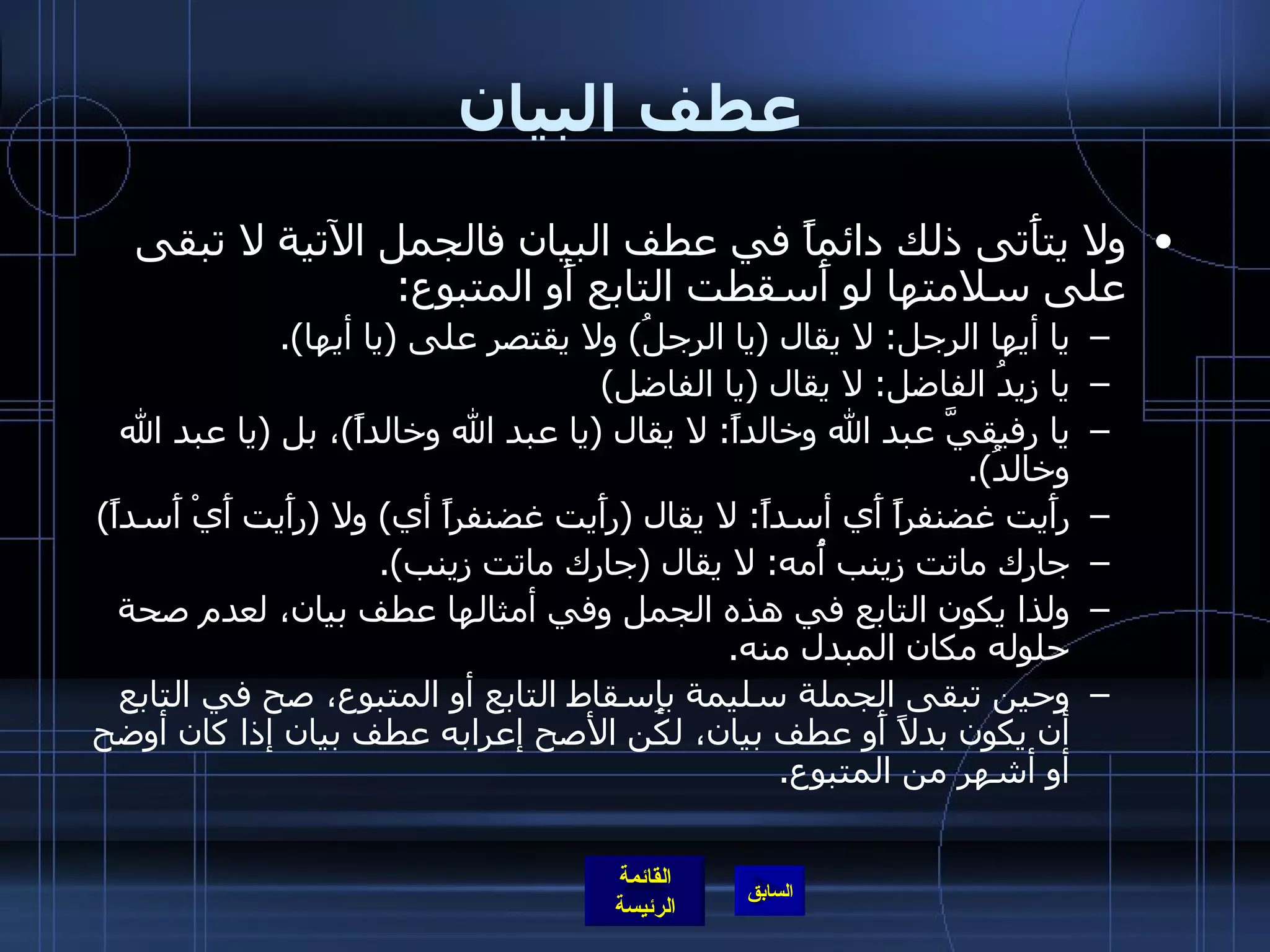 عطف البيان ولا يتأَتى ذلك دائماً في عطف البيان فالجمل الآتية لا تبقى على سلامتها لو أَسقطت التابع أَو المتبوع : يا أيها الرجل :  لا يقال  ( يا الرجلُ )  ولا يقتصر على  ( يا أيها ). يا زيدُ الفاضل :  لا يقال  ( يا الفاضل ) يا رفيقيَّ عبد الله وخالداً :  لا يقال  ( يا عبد الله وخالداً ) ، بل  ( يا عبد الله وخالدُ ). رأَيت غضنفراً أَي أسداً :  لا يقال  ( رأَيت غضنفراً أي )  ولا  ( رأَيت أَيْ أَسداً ) جارك ماتت زينب أُمه :  لا يقال  ( جارك ماتت زينب ). ولذا يكون التابع في هذه الجمل وفي أمثالها عطف بيان، لعدم صحة حلوله مكان المبدل منه . وحين تبقى الجملة سليمة بإِسقاط التابع أو المتبوع، صح في التابع أن يكون بدلاً أَو عطف بيان، لكن الأصح إعرابه عطف بيان إذا كان أوضح أو أشهر من المتبوع . 