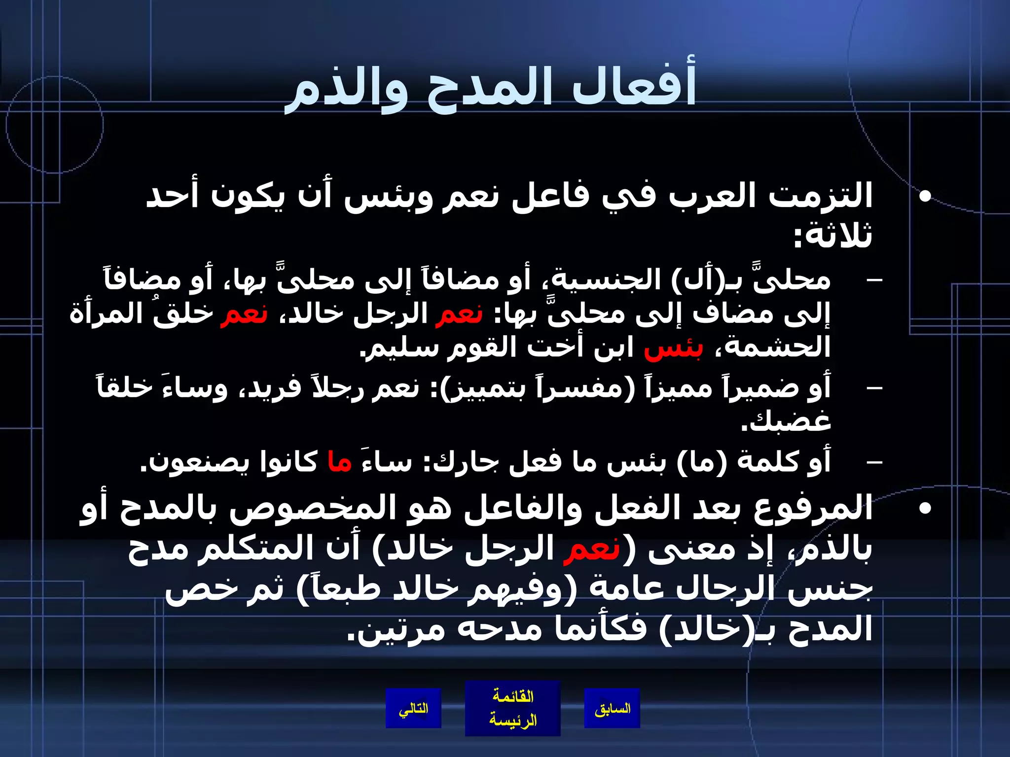 أفعال المدح والذم   التزمت العرب في فاعل نعم وبئس أَن يكون أحد ثلاثة : محلىًّ بـ ( أَل )  الجنسية، أو مضافاً إلى محلىًّ بها، أَو مضافاً إلى مضاف إلى محلىًّ بها :  نعم  الرجل خالد،  نعم  خلقُ المرأَة الحشمة،  بئس  ابن أخت القوم سليم . أَو ضميراً مميزاً  ( مفسراً بتمييز ):  نعم رجلاً فريد، وساءَ خلقاً غضبك . أَو كلمة  ( ما )  بئس ما فعل جارك :  ساءَ  ما  كانوا يصنعون .  المرفوع بعد الفعل والفاعل هو المخصوص بالمدح أو بالذم، إذ معنى  ( نعم  الرجل خالد )  أَن المتكلم مدح جنس الرجال عامة  ( وفيهم خالد طبعاً )  ثم خص المدح بـ ( خالد )  فكأَنما مدحه مرتين .  التالي 