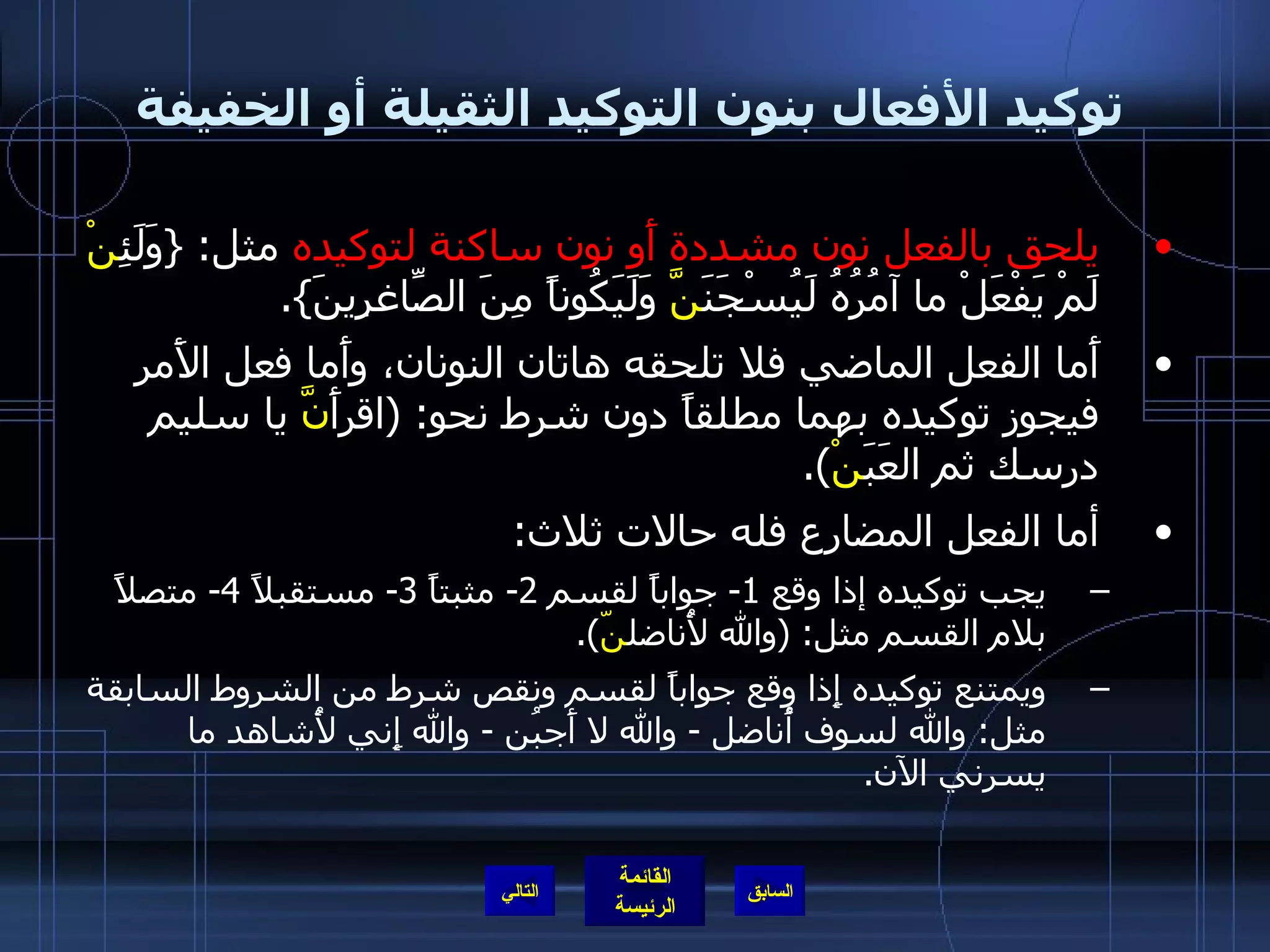 توكيد الأفعال بنون التوكيد الثقيلة أو الخفيفة يلحق بالفعل نون مشددة أَو نون ساكنة لتوكيده  مثل : { وَلَئِ نْ  لَمْ يَفْعَلْ ما آمُرُهُ لَيُسْجَنَ نَّ  وَلَيَكُوناً مِنَ الصّاغِرِينَ }. أَما الفعل الماضي فلا تلحقه هاتان النونان، وأَما فعل الأَمر فيجوز توكيده بهما مطلقاً دون شرط نحو : ( اقرأَ نَّ  يا سليم درسك ثم العَبَ نْ ). أما الفعل المضارع فله حالات ثلاث : يجب توكيده إذا وقع  1-  جواباً لقسم  2-  مثبتاً  3-  مستقبلاً  4-  متصلاً بلام القسم مثل : ( والله لأُناضل نّ ). ويمتنع توكيده إِذا وقع جواباً لقسم ونقص شرط من الشروط السابقة مثل :  والله لسوف أُناضل  -  والله لا أَجبُن  -  والله إِني لأُشاهد ما يسرني الآن . التالي 