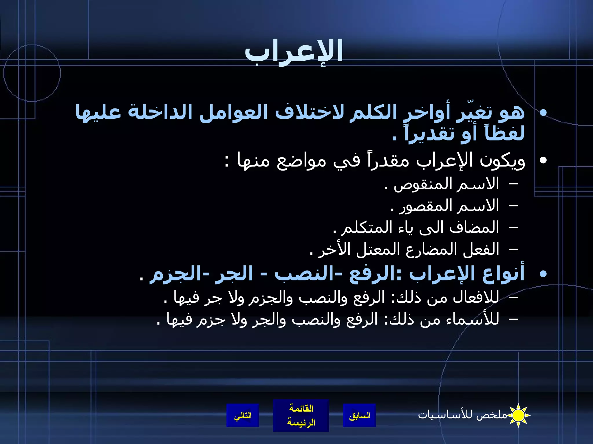 الإعراب هو تغيّر أواخر الكلم لاختلاف العوامل الداخلة عليها لفظاً أو تقديراً   . ويكون الإعراب مقدراً في مواضع منها   : الاسم المنقوص   . الاسم المقصور   . المضاف الى ياء المتكلم   . الفعل المضارع المعتل الأخر   . أنواع الإعراب   : الرفع  - النصب  -  الجر  - الجزم   . للافعال من ذلك :  الرفع والنصب والجزم ولا جر فيها   . للأسماء من ذلك :  الرفع والنصب والجر ولا جزم فيها   . التالي ملخص للأساسيات 