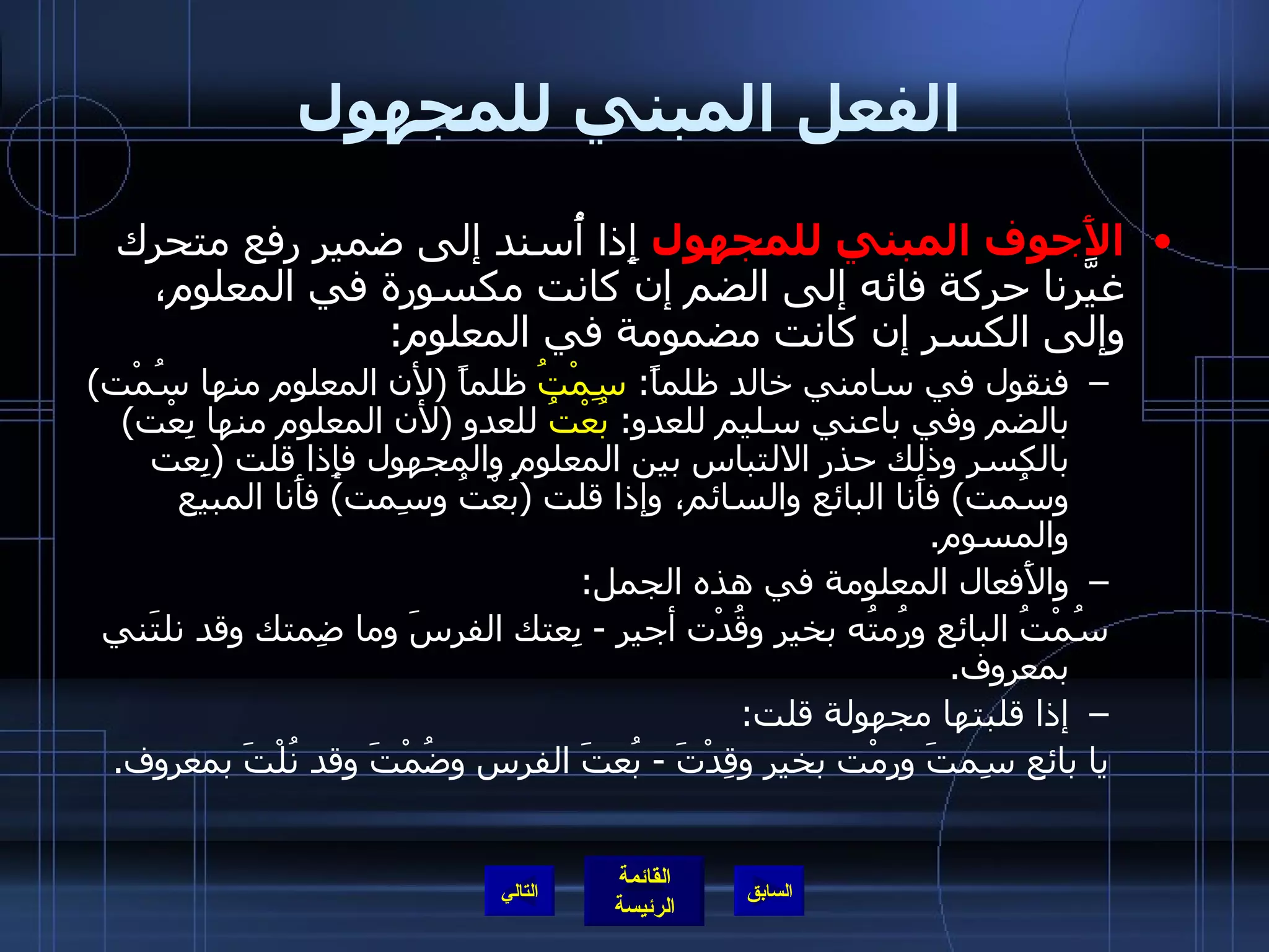 الفعل المبني للمجهول الأَجوف المبني للمجهول  إِذا أُسند إلى ضمير رفع متحرك غيَّرنا حركة فائه إلى الضم إن كانت مكسورة في المعلوم، وإلى الكسر إن كانت مضمومة في المعلوم : فنقول في سامني خالد ظلماً :  سِمْتُ  ظلماً  ( لأن المعلوم منها سُمْت )  بالضم وفي باعني سليم للعدو :  بُعْتُ  للعدو  ( لأن المعلوم منها بِعْت )  بالكسر وذلك حذر الالتباس بين المعلوم والمجهول فإِذا قلت  ( بِعت وسُمت )  فأَنا البائع والسائم، وإذا قلت  ( بُعْتُ وسِمت )  فأَنا المبيع والمسوم . والأَفعال المعلومة في هذه الجمل : سُمْتُ البائع ورُمتُه بخير وقُدْت أجير  -  بِعتك الفرسَ وما ضِمتك وقد نلتَني بمعروف . إذا قلبتها مجهولة قلت : يا بائع سِمتَ ورِمْت بخير وقِدْتَ  -  بُعتَ الفرس وضُمْتَ وقد نُلْتَ بمعروف . التالي 