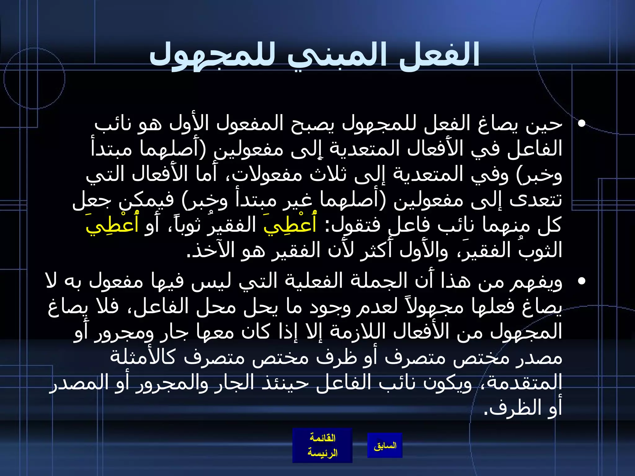 الفعل المبني للمجهول حين يصاغ الفعل للمجهول يصبح المفعول الأول هو نائب الفاعل في الأَفعال المتعدية إِلى مفعولين  ( أَصلهما مبتدأ وخبر )  وفي المتعدية إلى ثلاث مفعولات، أَما الأَفعال التي تتعدى إلى مفعولين  ( أصلهما غير مبتدأ وخبر )  فيمكن جعل كل منهما نائب فاعل فتقول :  أُعْطِيَ  الفقيرُ ثوباً، أَو  أُعْطِيَ  الثوبُ الفقيرَ، والأَول أَكثر لأَن الفقير هو الآخذ . ويفهم من هذا أَن الجملة الفعلية التي ليس فيها مفعول به لا يصاغ فعلها مجهولاً لعدم وجود ما يحل محل الفاعل، فلا يصاغ المجهول من الأفعال اللازمة إلا إذا كان معها جار ومجرور أَو مصدر مختص متصرف أو ظرف مختص متصرف كالأمثلة المتقدمة، ويكون نائب الفاعل حينئذ الجار والمجرور أو المصدر أو الظرف . 