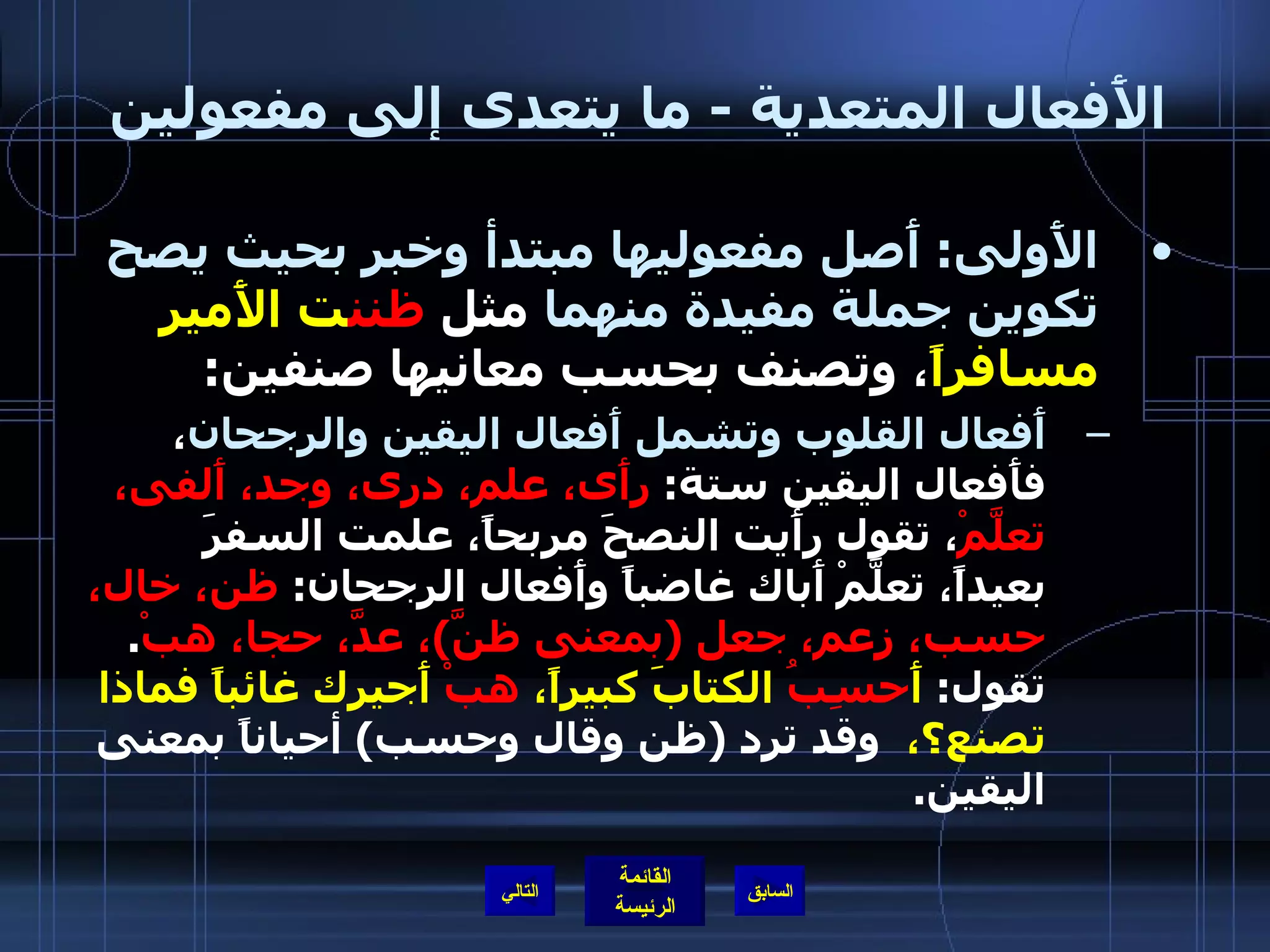 الأَفعال المتعدية  -  ما يتعدى إلى مفعولين  الأَولى :  أَصل مفعوليها مبتدأ وخبر بحيث يصح تكوين جملة مفيدة منهما  مثل  ظنن ت   الأَمير مسافراً ، وتصنف بحسب معانيها صنفين : أَفعال القلوب وتشمل أَفعال اليقين والرجحان ، فأَفعال اليقين ستة :  رأَى، علم، درى، وجد، أَلفى، تعلَّمْ ، تقول رأَيت النصحَ مربحاً، علمت السفرَ بعيداً، تعلَّمْ أَباك غاضباً وأَفعال الرجحان :  ظن، خال، حسب، زعم، جعل  ( بمعنى ظنَّ ) ، عدَّ، حجا، هبْ .  تقول :  أَ حسِبُ  الكتابَ كبيراً،  هبْ  أَجيرك غائباً فماذا تصنع؟،   وقد ترد  ( ظن وقال وحسب )  أحياناً بمعنى اليقين . التالي 