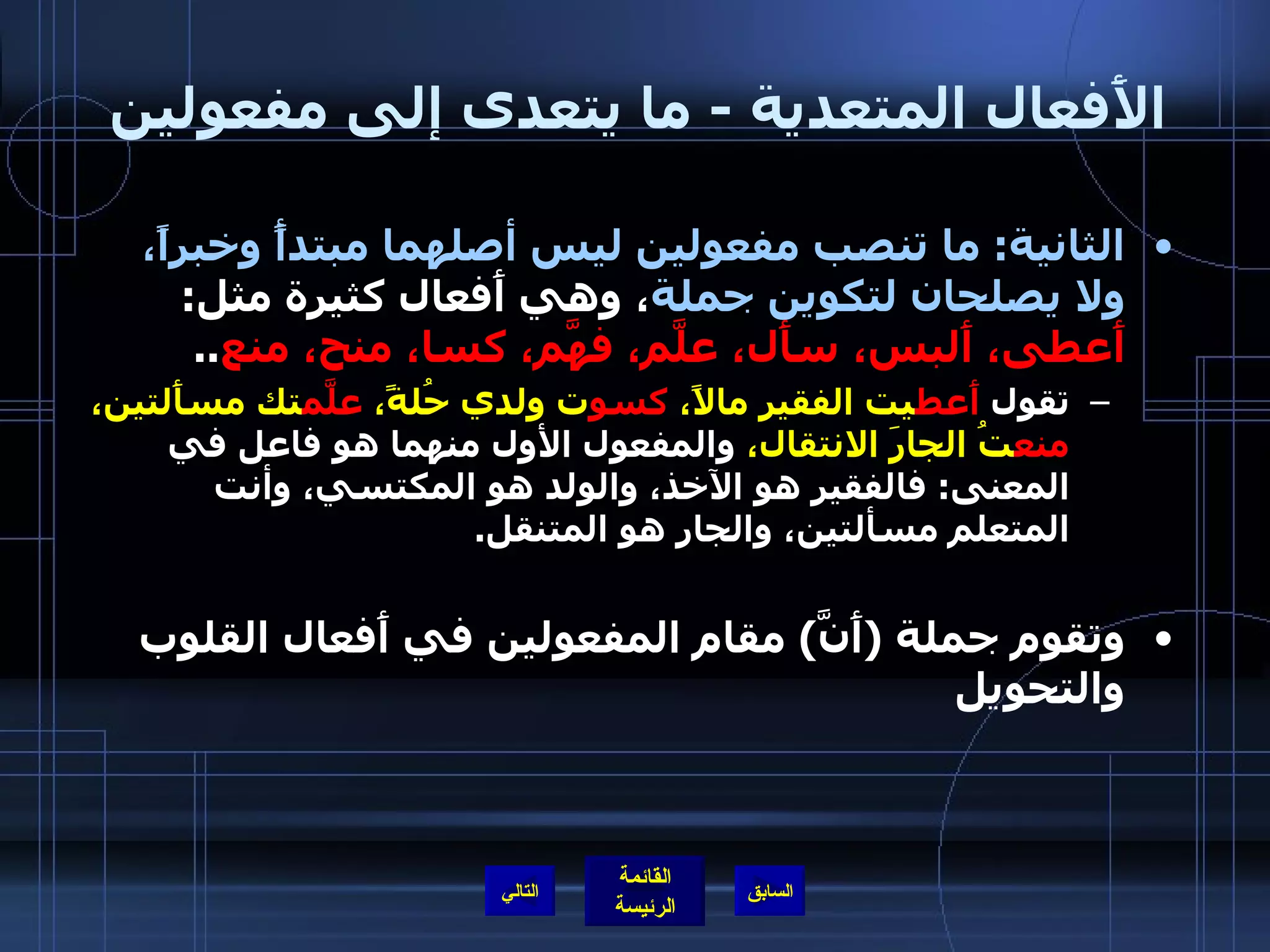 الأَفعال المتعدية  -  ما يتعدى إلى مفعولين  الثانية :  ما تنصب مفعولين ليس أصلهما مبتدأً وخبراً، ولا يصلحان لتكوين جملة ، وهي أَفعال كثيرة مثل :  أَعطى، أَلبس، سأَل، علَّم، فهَّم، كسا، منح، منع .. تقول  أَعط يت الفقير مالاً،  كسو ت ولدي حُلةً،  علَّم تك مسأَلتين،  منع تُ الجارَ الانتقال،  والمفعول الأول منهما هو فاعل في المعنى :  فالفقير هو الآخذ، والولد هو المكتسي، وأنت المتعلم مسألتين، والجار هو المتنقل . وتقوم جملة  ( أَنَّ )  مقام المفعولين في أَفعال القلوب والتحويل التالي 
