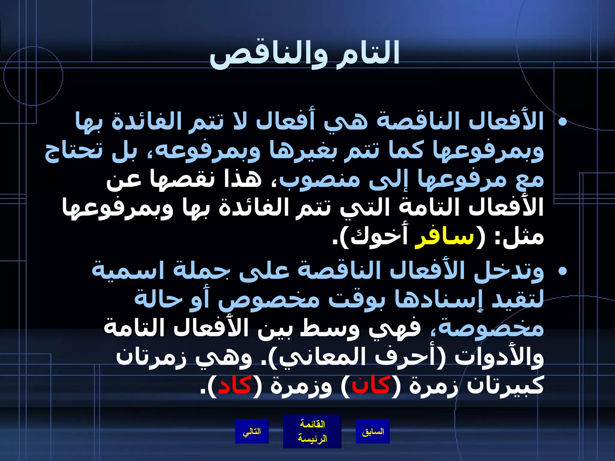 التام والناقص الأَفعال الناقصة هي أَفعال لا تتم الفائدة بها وبمرفوعها كما تتم بغيرها وبمرفوعه، بل تحتاج مع مرفوعها إلى منصوب ، هذا نقصها عن الأَفعال التامة التي تتم الفائدة بها وبمرفوعها مثل : ( سافر  أَخوك ). وتدخل الأَفعال الناقصة على جملة اسمية لتقيد إِسنادها بوقت مخصوص أَو حالة مخصوصة،  فهي وسط بين الأَفعال التامة والأَدوات  ( أحرف المعاني ).  وهي زمرتان كبيرتان زمرة  ( كان )  وزمرة  ( كاد ). التالي 