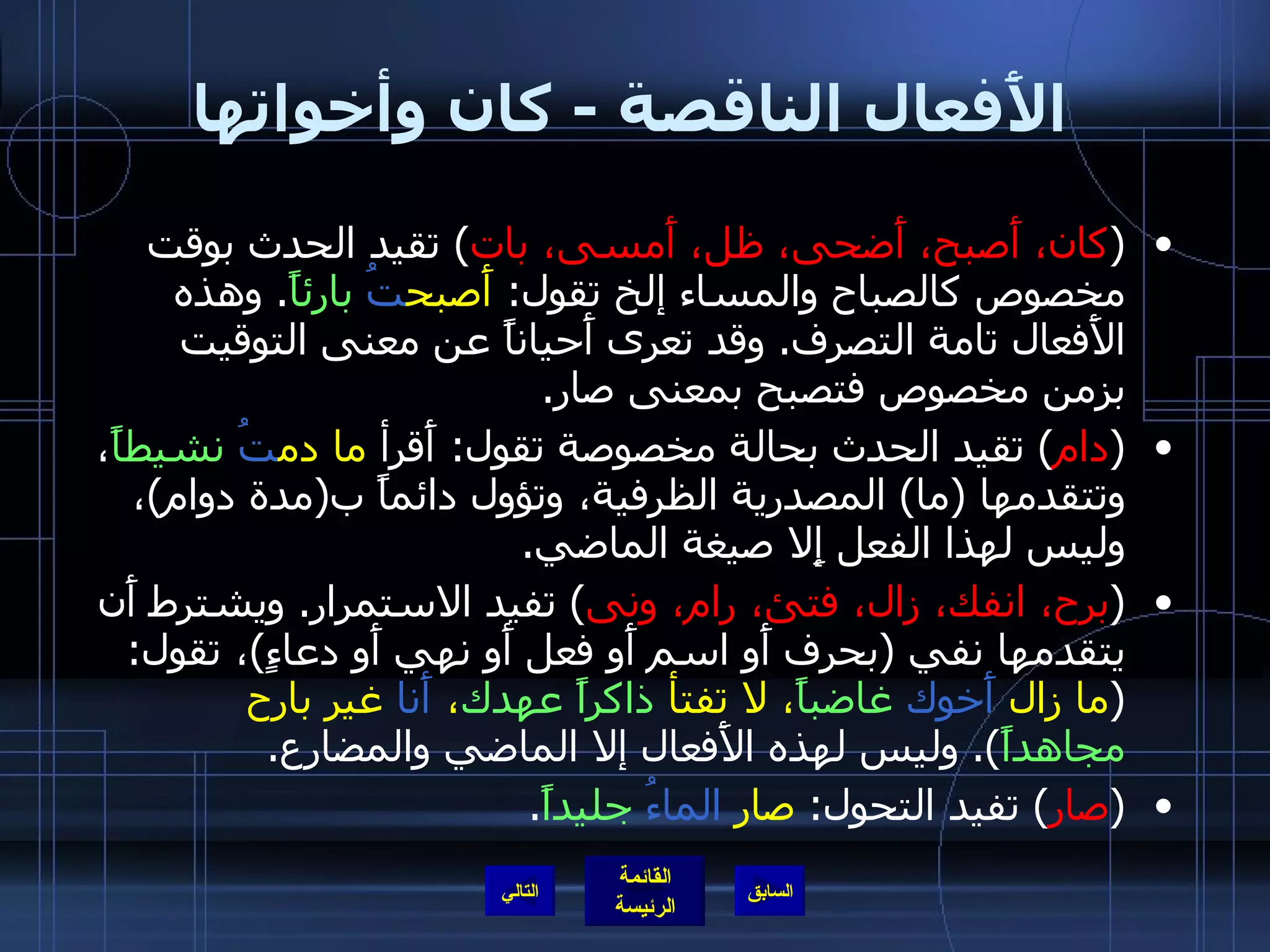 الأَفعال الناقصة  -  كان وأخواتها ( كان، أَصبح، أَضحى، ظل، أَمسى، بات )  تقيد الحدث بوقت مخصوص كالصباح والمساء إلخ تقول :  أَصبح تُ   بارئاً .  وهذه الأَفعال تامة التصرف .  وقد تعرى أَحياناً عن معنى التوقيت بزمن مخصوص فتصبح بمعنى صار . ( دام )  تقيد الحدث بحالة مخصوصة تقول :  أَقرأ  ما دم تُ   نشيطاً ، وتتقدمها  ( ما )  المصدرية الظرفية، وتؤول دائماً ب ( مدة دوام ) ، وليس لهذا الفعل إِلا صيغة الماضي . ( برح، انفك، زال، فتئ، رام، ونى )  تفيد الاستمرار .  ويشترط أَن يتقدمها نفي  ( بحرف أَو اسم أَو فعل أَو نهي أَو دعاءٍ ) ، تقول : ( ما زال  أَخوك   غاضباً ، لا تفتأ  ذاكراً   عهدك ،  أَنا  غير بارح  مجاهداً ).  وليس لهذه الأَفعال إلا الماضي والمضارع . ( صار )  تفيد التحول :  صار  الماءُ   جليداً . التالي 