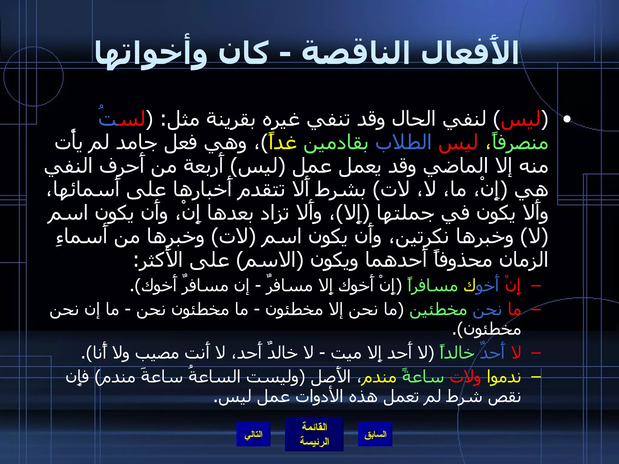 الأَفعال الناقصة  -  كان وأخواتها ( ليس )  لنفي الحال وقد تنفي غيره بقرينة مثل : ( لس تُ   منصرفاً ،  ليس   الطلاب   بقادمين  غداً ) ، وهي فعل جامد لم يأْت منه إلا الماضي وقد يعمل عمل  ( ليس )  أَربعة من أَحرف النفي هي  ( إِنْ، ما، لا، لات )  بشرط أَلا تتقدم أَخبارها على أَسمائها، وأَلا يكون في جملتها  ( إِلا ) ، وأَلا تزاد بعدها إِنْ، وأَن يكون اسم  ( لا )  وخبرها نكرتين، وأَن يكون اسم  ( لات )  وخبرها من أَسماءِ الزمان محذوفاً أَحدهما ويكون  ( الاسم )  على الأَكثر : إِنْ   أَخو ك  مسافراً   ( إِنْ أَخوك إِلا مسافرٌ  -  إن مسافرٌ أَخوك ). ما   نحن   مخطئين   ( ما نحن إلا مخطئون  -  ما مخطئون نحن  -  ما إن نحن مخطئون ). لا   أَحدٌ   خالداً   ( لا أَحد إِلا ميت  -  لا خالدٌ أَحد، لا أَنت مصيب ولا أًنا ). ندموا  ولات   ساعةً  مندم ، الأَصل  ( وليست الساعةُ ساعةَ مندم )  فإِن نقص شرط لم تعمل هذه الأدوات عمل ليس . التالي 