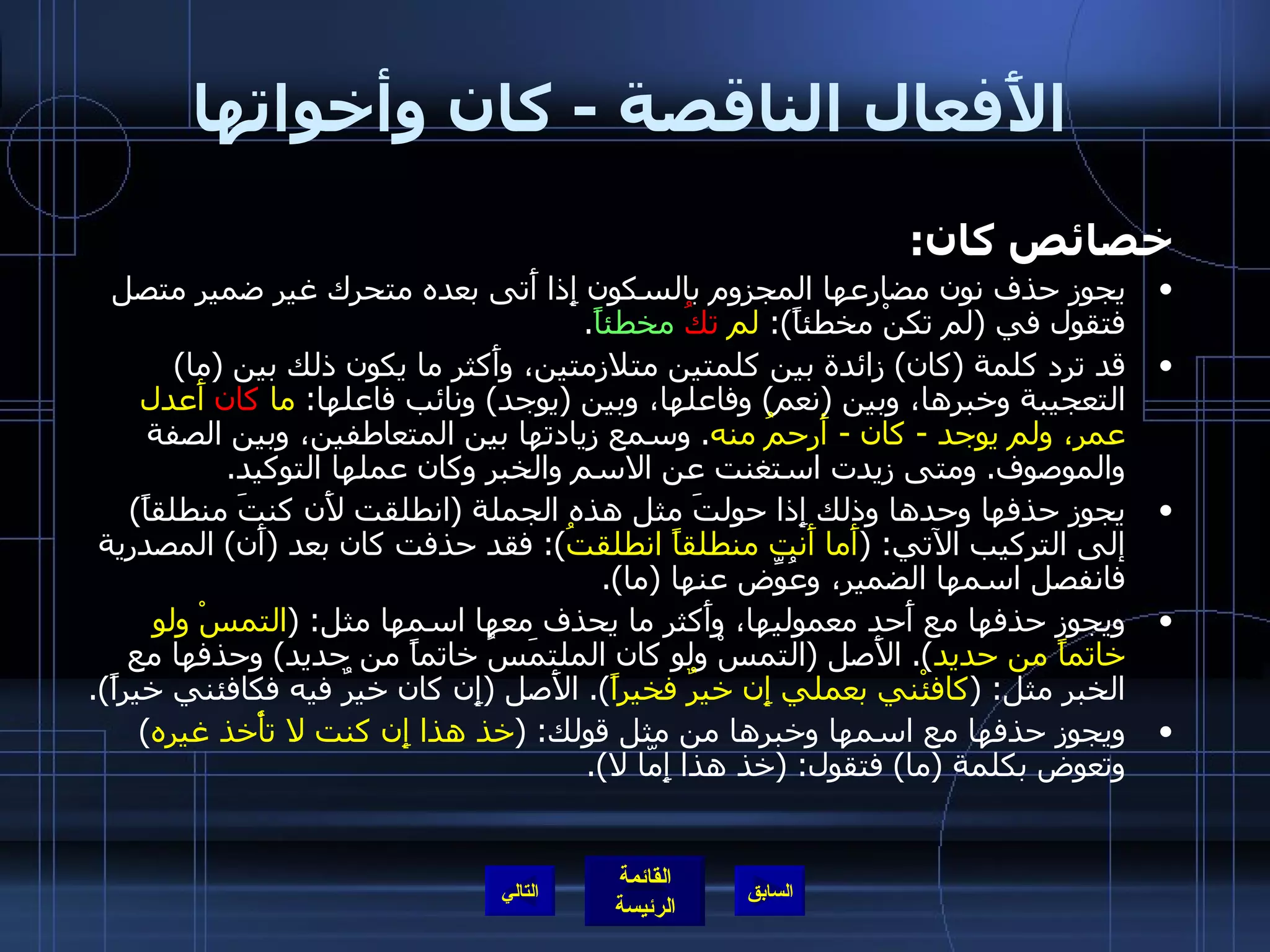 الأَفعال الناقصة  -  كان وأخواتها خصائص كان : يجوز حذف نون مضارعها المجزوم بالسكون إِذا أَتى بعده متحرك غير ضمير متصل فتقول في  ( لم تكنْ مخطئاً ):  لم  تكُ   مخطئاً . قد ترد كلمة  ( كان )  زائدة بين كلمتين متلازمتين، وأَكثر ما يكون ذلك بين  ( ما )  التعجيبة وخبرها، وبين  ( نعم )  وفاعلها، وبين  ( يوجد )  ونائب فاعلها :  ما  كان  أَعدل عمر، ولم يوجد  -  كان  -  أَرحمُ منه .  وسمع زيادتها بين المتعاطفين، وبين الصفة والموصوف .  ومتى زيدت استغنت عن الاسم والخبر وكان عملها التوكيد . يجوز حذفها وحدها وذلك إِذا حولتَ مثل هذه الجملة  ( انطلقت لأَن كنتَ منطلقاً )  إلى التركيب الآتي : ( أَما أَنت منطلقاً انطلقتُ ):  فقد حذفت كان بعد  ( أَن )  المصدرية فانفصل اسمها الضمير، وعُوِّض عنها  ( ما ). ويجوز حذفها مع أَحد معموليها، وأَكثر ما يحذف معها اسمها مثل : ( التمسْ ولو خاتماً من حديد ).  الأَصل  ( التمسْ ولو كان الملتمَسُ خاتماً من حديد )  وحذفها مع الخبر مثل : ( كافئْني بعملي إِن خيرٌ فخيراً ).  الأَصل  ( إِن كان خيرٌ فيه فكافئني خيراً ). ويجوز حذفها مع اسمها وخبرها من مثل قولك : ( خذ هذا إِن كنت لا تأْخذ غيره )  وتعوض بكلمة  ( ما )  فتقول : ( خذ هذا إِمّا لا ). التالي 