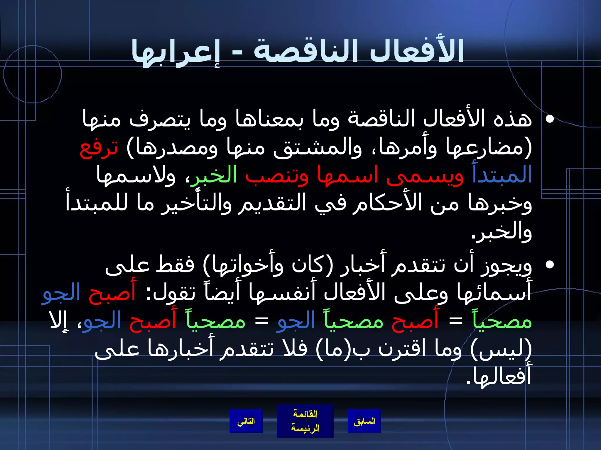 الأَفعال الناقصة  -  إعرابها هذه الأفعال الناقصة وما بمعناها وما يتصرف منها  ( مضارعها وأَمرها، والمشتق منها ومصدرها )  ترفع  المبتدأَ  ويسمى اسمها وتنصب  الخبر ، ولاسمها وخبرها من الأَحكام في التقديم والتأْخير ما للمبتدأ والخبر .  ويجوز أن تتقدم أَخبار  ( كان وأَخواتها )  فقط على أَسمائها وعلى الأَفعال أَنفسها أَيضاً تقول :  أَصبح   الجو   مصحياً   =  أَصبح   مصحياً   الجو   =  مصحياً   أَصبح   الجو ، إِلا  ( ليس )  وما اقترن ب ( ما )  فلا تتقدم أَخبارها على أَفعالها . التالي 