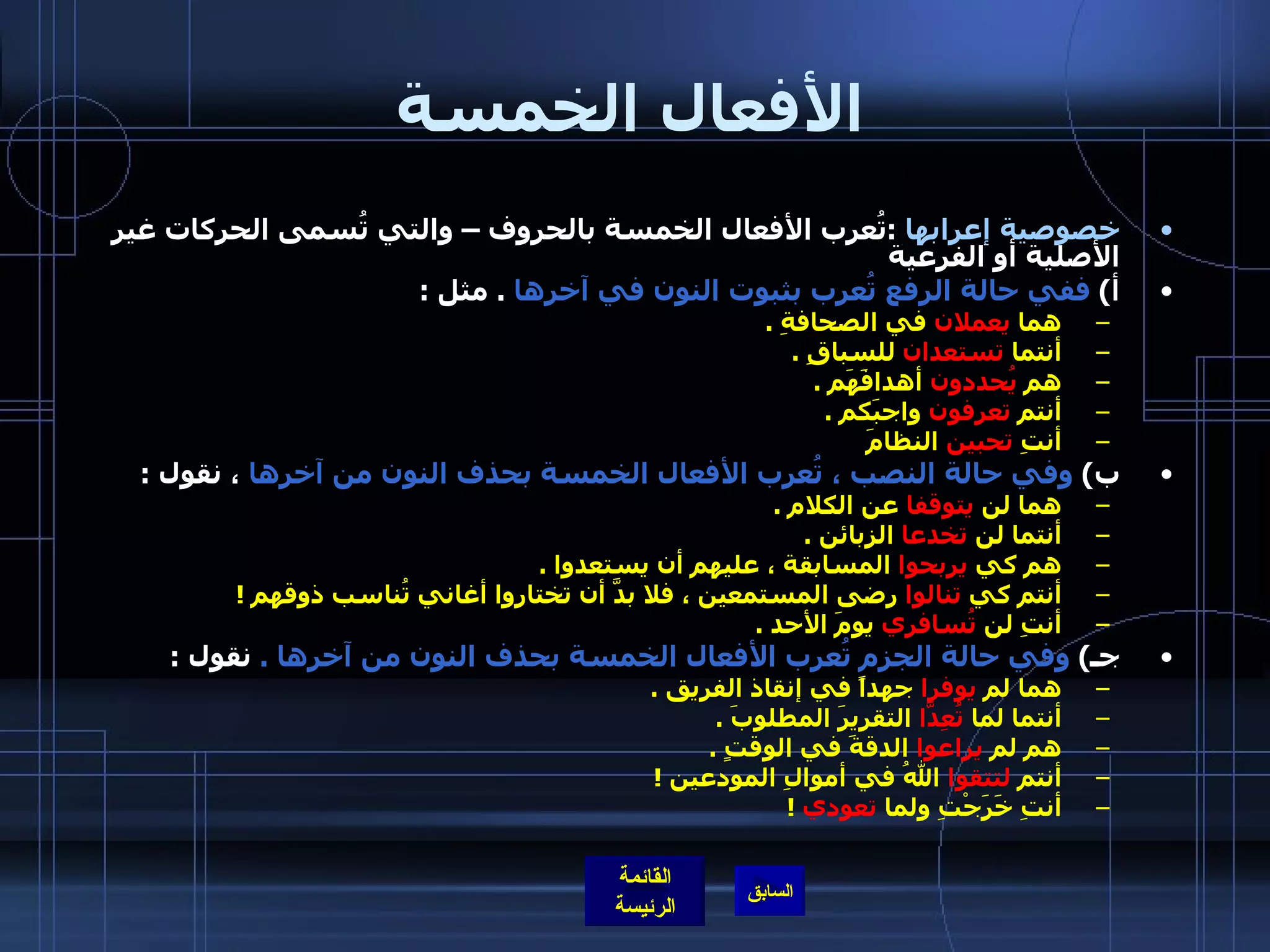 الأفعال الخمسة خصوصية إعرابها   : تُعرب الأفعال الخمسة بالحروف – والتي تُسمى الحركات غير الأصلية أو الفرعية  أ )  ففي حالة الرفع تُعرب بثبوت النون في آخرها   .  مثل  :  هما  يعملان  في الصحافةِ  .  أنتما  تستعدان  للسباقِ  .  هم  يُحددون  أهدافَهَم  .  أنتم  تعرفون  واجبَكم  .  أنتِ  تحبين  النظامَ   ب )  وفي حالة النصب ، تُعرب الأفعال الخمسة بحذف النون من آخرها  ، نقول  :  هما لن  يتوقفا  عن الكلام  .  أنتما لن  تخدعا  الزبائن  .  هم كي  يربحوا  المسابقة ، عليهم أن يستعدوا  .  أنتم كي  تنالوا  رضى المستمعين ، فلا بدَّ أن تختاروا أغاني تُناسب ذوقهم  ! أنتِ لن  تُسافري  يومَ الأحد  .  جـ )  وفي حالة الجزم تُعرب الأفعال الخمسة بحذف النون من آخرها  .  نقول  :  هما لم  يوفرا  جهداً في إنقاذ الفريق  .  أنتما لما  تُعِدَّا  التقريرَ المطلوبَ  .  هم لم  يراعوا  الدقةَ في الوقتٍ  .  أنتم  لتتقوا  اللهُ في أموالِ المودعين  ! أنتِ خَرَجْتِ ولما  تعودي   !  