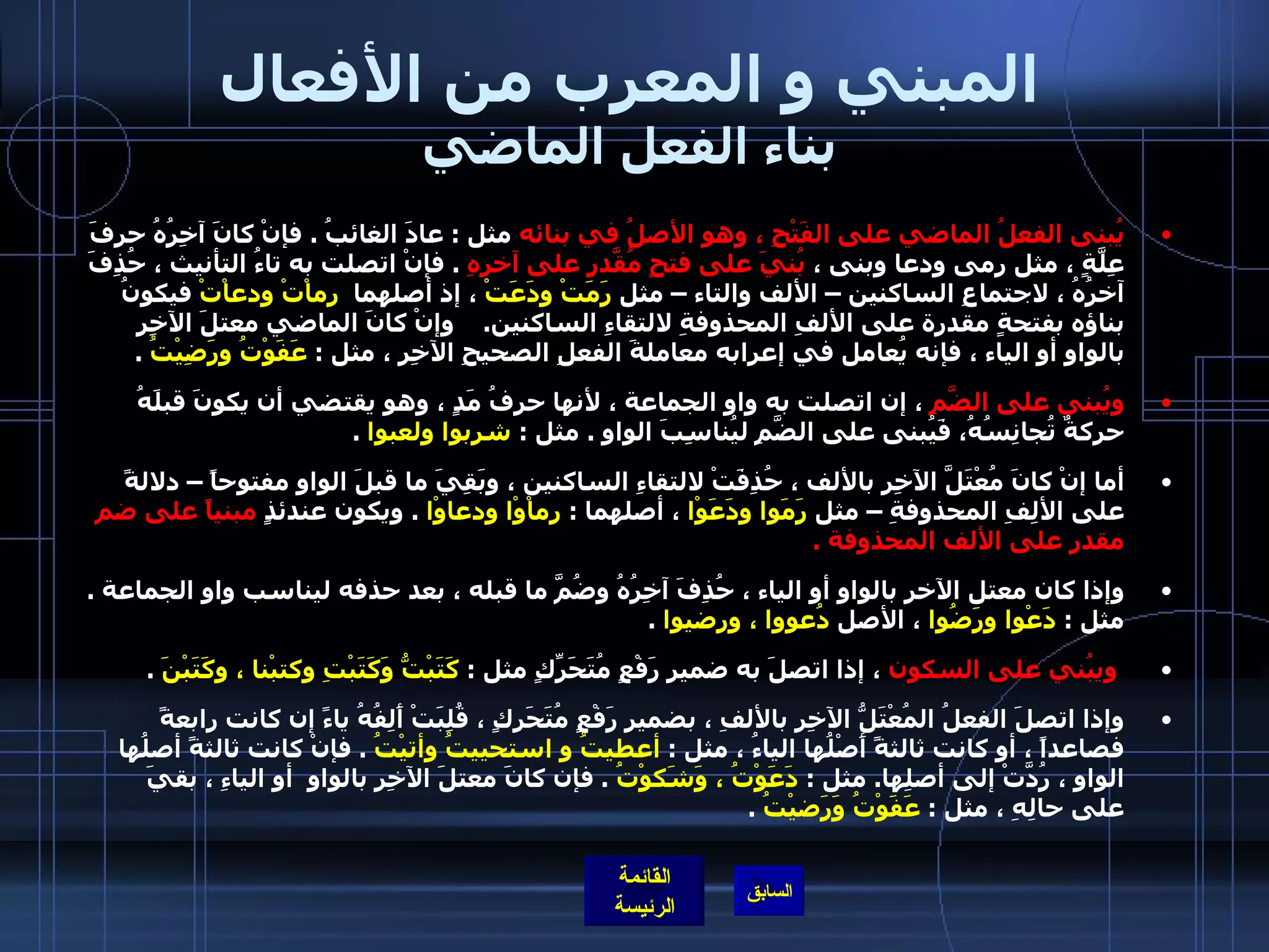 المبني و المعرب من الأفعال بناء الفعل الماضي يُبنى الفعلُ الماضي على الفَتْحِ ، وهو الأصلُ في بنائه  مثل  :  عادَ الغائبُ  .  فإنْ كانَ آخِرُهُ حرفَ عِلَّةٍ ، مثل رمى ودعا وبنى ،  بُنيَ على فتحٍ مُقَّدرٍ على آخرهِ   .  فإنْ اتصلت به تاءُ التأنيث ، حُذِفَ آخرُهُ ، لاجتماعِ الساكنين – الألف والتاء – مثل  رَمَتْ ودَعَتْ  ، إذ أصلهما   رماْتْ ودعاْتْ  فيكونُ بناؤه بفتحةٍ مقدرة على الألفِ المحذوفةِ لالتقاءِ الساكنين .    وإنْ كانَ الماضي معتلَ الآخِرِ بالواو أو الياء ، فإنه يُعامل في إعرابه معاملةَ الفعلِ الصحيحِ الآخِرِ ، مثل  :  عَفَوْتُ ورَضِيْتُ   .  ويُبنى على الضَّمِ  ، إن اتصلت به واو الجماعة ، لأنها حرفُ مَدٍ ، وهو يقتضي أن يكونَ قبلَهُ حركةٌ تُجانِسُهُ، فَيُبنى على الضَّمِ ليُناسِبَ الواو  .  مثل  :  شربوا ولعبوا   .    أما إنْ كانَ مُعْتَلَّ الآخِرِ بالألف ، حُذِفَتْ لالتقاءِ الساكنين ، وبَقِيَ ما قبلَ الواو مفتوحاً – دلالةً على الألِفِ المحذوفةِ – مثل  رَمَوا ودَعَوْا  ، أصلهما  :  رماْوْا ودعاوْا   .  ويكون عندئذٍ  مبنياً على ضم مقدر على الألف المحذوفة  .  وإذا كان معتل الآخر بالواو أو الياء ، حُذِفَ آخِرُهُ وضُمَّ ما قبله ، بعد حذفه ليناسب واو الجماعة  .  مثل  :  دَعْوا ورَضُوا  ، الأصل  دُعووا ، ورضيوا   .    ويبُني على السكون  ، إذا اتصلَ به ضمير رَفْعٍ مُتَحَرِّكٍ مثل  :  كَتَبْتُّ وَكَتَبْتِ وكتبْنا ، وكَتَبْنَ   .  وإذا اتصلَ الفعلُ المُعْتَلُّ الآخِرِ بالألفِ ، بضميرِ رَفْعٍ مُتَحَرِكٍ ، قُلِبَتْ أَلِفُهُ ياءً إن كانت رابعةً فصاعداً ، أو كانت ثالثةً أَصْلُها الياءُ ، مثل  :  أعطيتُ و استحييتُ وأتيْتُ   .  فإنْ كانت ثالثةً أصلُها الواو ، رُدَّتْ إلى أصلِها .  مثل  :  دَعَوْتُ ، وَشَكوْتُ   .  فإن كانَ معتلَ الآخِرِ بالواوِ  أو الياءِ ، بقيَ على حالِهِ ، مثل  :  عَفَوْتُ وَرَضيْتُ   .   