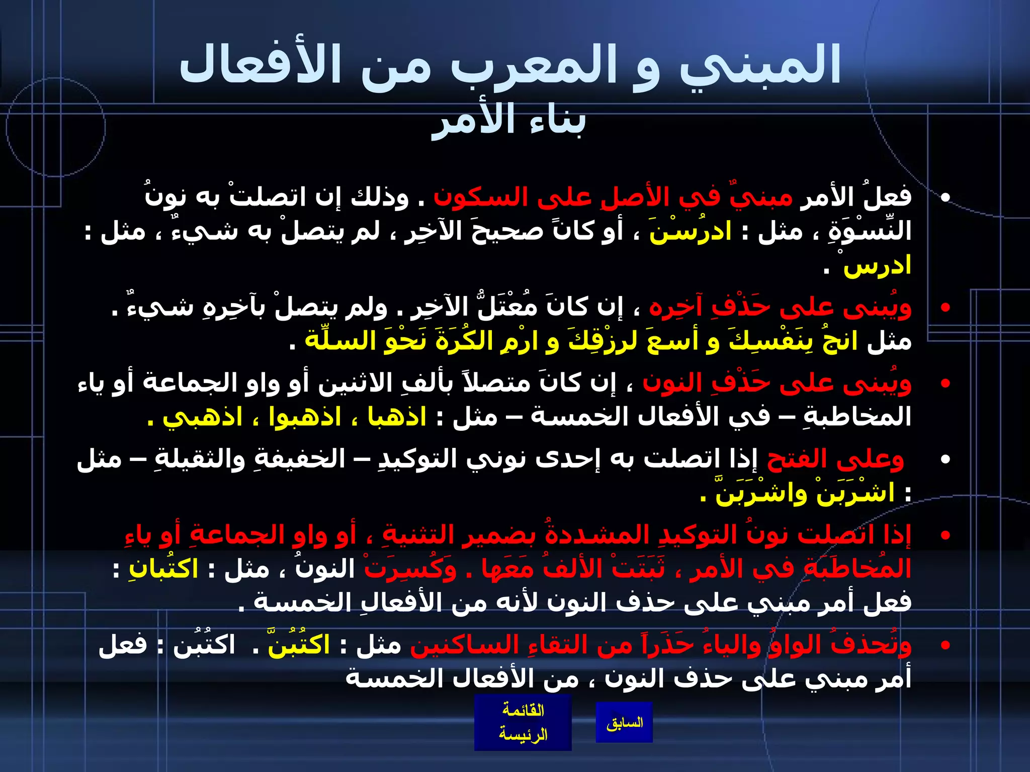 المبني و المعرب من الأفعال بناء الأمر فعلُ الأمرِ  مبنيٌ في الأصلِ على السكون   .  وذلك إن اتصلتْ به نونُ النِّسْوَةِ ، مثل  :  ادرُسْنَ  ، أو كانً صحيحَ الآخِرِ ، لم يتصلْ به شيءٌ ، مثل  :  ادرس ْ  . ويُبنى على حَذْفِ آخِرِه  ، إن كانَ مُعْتَلُّ الآخِرِ  .  ولم يتصلْ بآخِرِهِ شيءٌ  .  مثل  انجُ بِنَفْسِكَ و أسعَ لرِزْقِكَ و ارْمِ الكُرَةَ نَحْوَ السلّةِ   .  ويُبنى على حَذْفِ النون  ، إن كانَ متصلاً بألفِ الاثنين أو واو الجماعة أو ياء المخاطبةِ – في الأفعال الخمسة – مثل  :  اذهبا ، اذهبوا ، اذهبي  .     وعلى الفتح  إذا اتصلت به إحدى نوني التوكيدِ – الخفيفةِ والثقيلةِ – مثل  :  اشْرَبَنْ واشْرَبَنَّ  .      إذا اتصلت نونُ التوكيدِ المشددةُ بضميرِ التثنيةِ ، أو واو الجماعةِ أو ياءِ المُخاطَبَةِ في الأمرِ ، ثَبَتَتْ الألفُ مَعَها  .  وَكُسِرَتْ  النونُ ، مثل  :  اكتُبانِ  :  فعل أمر مبني على حذف النون لأنه من الأفعالِ الخمسة  .  وتُحذفُ الواوُ والياءُ حَذَراً من التقاءِ الساكنين  مثل  :   اكتُبُنَّ  .  اكتُبُن  :  فعل أمر مبني على حذف النون ، من الأفعال الخمسة 