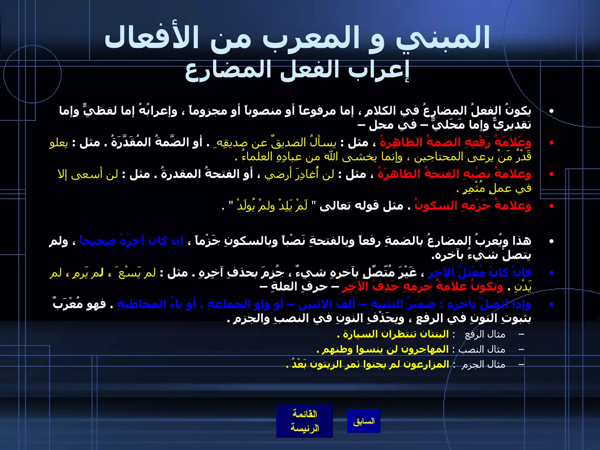 المبني و المعرب من الأفعال إعراب الفعل المضارع يكونُ الفعلُ المضارعُ في الكلامِ ، إما مرفوعاً أو منصوباً أو مجزوماً ، وإعرابُهُ إما لفظيٌّ وإما تقديريٌّ وإما مَحَليٌّ – في محل –  وعَلامَةُ رَفْعِهِ الضمةُ الظاهِرةُ  ، مثل  :  يسألُ الصديقٌ عن صديقِه ِ   .  أو الضَّمةُ المُقَدَّرَةُ  .  مثل  :  يعلو قَدْرُ مَنْ يرعى المحتاجين ، وإنما يخشى الله من عبادِهِ العلماءُ  .    وعلامةُ نصْبِهِ الفتحةُ الظاهرَةُ  ، مثل  :  لن أُغادِرَ أرضي  ، أو الفتحةُ المقدرةُ  .  مثل  :  لن   أسعى إلا في عملٍ مُثْمِرٍ  .    وعلامةُ جَزْمِهِ السكونُ   .  مثل قوله تعالى  &quot;  لَمْ يَلِدْ ولمْ يُولَدْ   &quot; . هذا ويُعربُ المضارعُ بالضمةِ رفعاً وبالفتحةِ نَصْباً وبالسكونِ جَزْماً ،  إن كان آخِرُهُ صحيحاً  ، ولم يتصلْ شيءُ بآخره . فإنْ كانَ مُعْتَلَّ الآخِرِ  ، غَيْرَ مُتّصِّلٍ بآخرِهِ شيءٌ ، جُزِمَ بحذفِ آخِرِهِ  .  مثل  :  لم يَسْع َ ، ل م يَرمِ  ،  لم يَدْنِ   .   وتكونُ علامةُ جزمِهِ حَذِفَ الآخِرِ  – حرفِ العلةِ –  وإذا اتصلَ بآخرِهِ  :  ضميرُ التثنيةِ – ألف الاثنين – أو واو الجماعةِ ، أو ياءُ المخاطبةِ   .  فهو مُعْرَبٌ بثبوتِ النونِ في الرفعِ ، وبِحَذْفِ النونِ في النصبِ والجزمِ  .   مثال الرفع    :   البنتان تنتظران السيارة  .   مثال النصب  :   المهاجرون لن ينسوا وطنهم  .  مثال الجزم   :   المزارعون لم يجنوا ثمر الزيتون بَعْدُ  .   