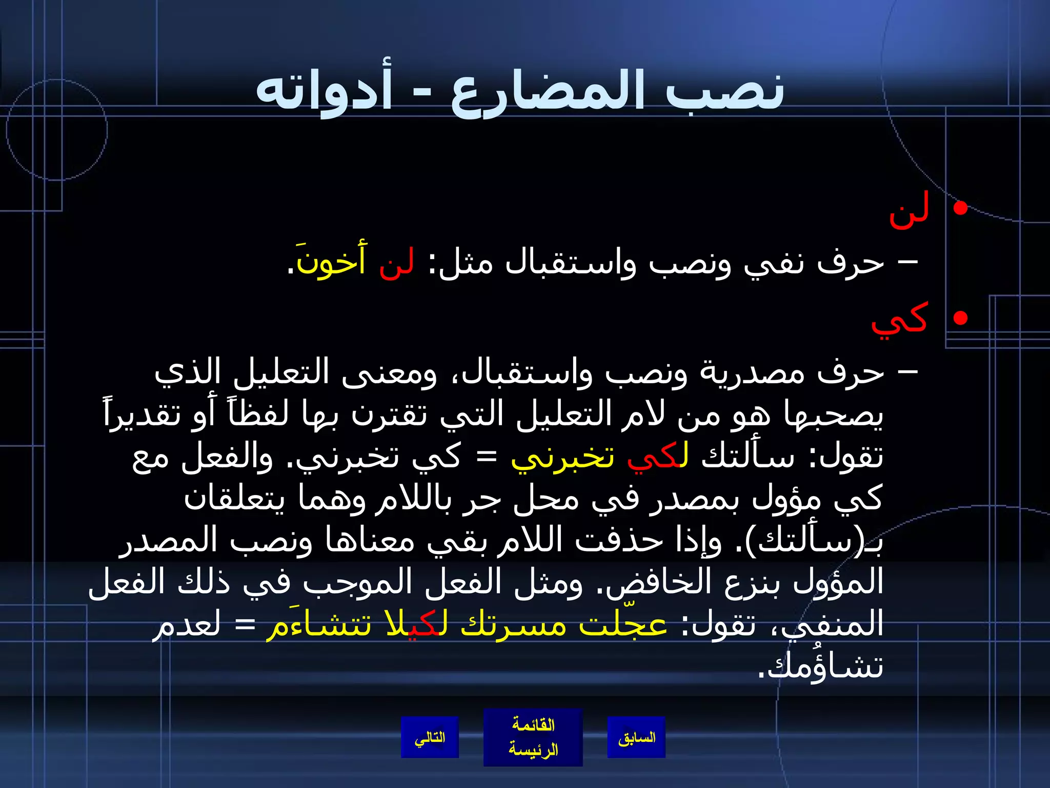 نصب المضارع  -  أدواته لن حرف نفي ونصب واستقبال مثل :  لن   أَخونَ . كي حرف مصدرية ونصب واستقبال، ومعنى التعليل الذي يصحبها هو من لام التعليل التي تقترن بها لفظاً أَو تقديراً تقول :  سأَلتك  ل كي   تخبرني   =  كي تخبرني .  والفعل مع كي مؤول بمصدر في محل جر باللام وهما يتعلقان بـ ( سأَلتك ).  وإذا حذفت اللام بقي معناها ونصب المصدر المؤول بنزع الخافض .  ومثل الفعل الموجب في ذلك الفعل المنفي، تقول :  عجّلت مسرتك ل كي لا تتشاءَم   =  لعدم تشاؤُمك . التالي 