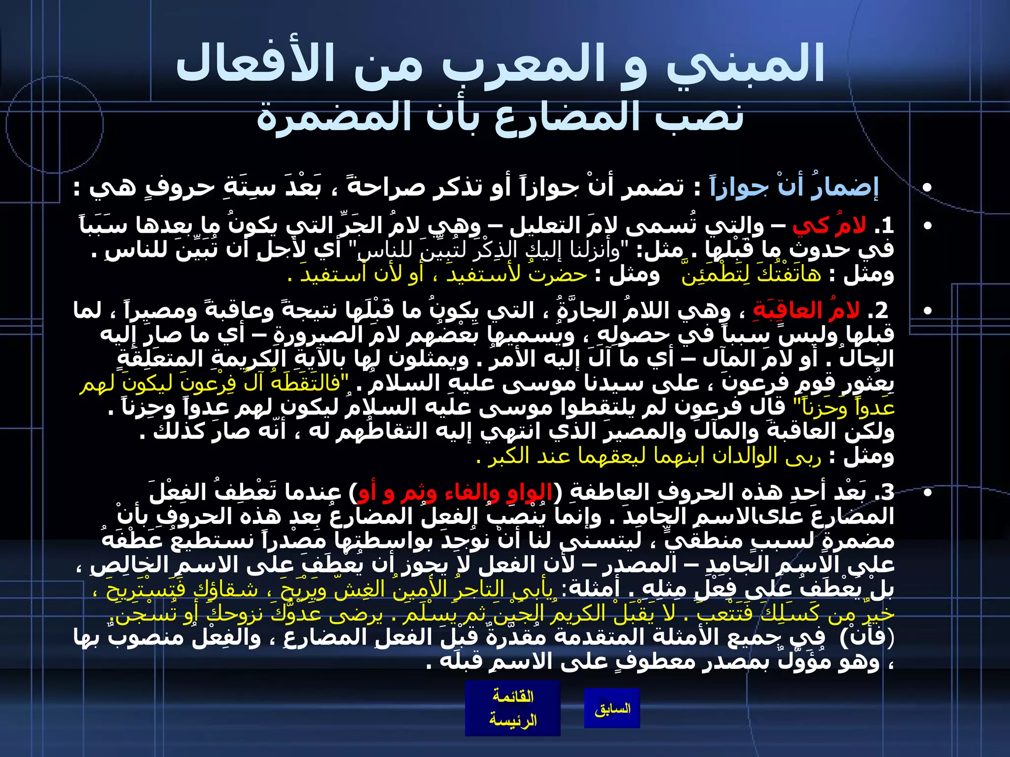 المبني و المعرب من الأفعال نصب المضارع بأن المضمرة    إضمارُ أنْ جوازاً   :  تضمر أنْ جوازاً أو تذكر صراحةً ، بَعْدَ سِتَةِ حروفٍ هي  :  1.  لامُ كي  – والتي تُسمى لامَ التعليل – وهي لامُ الجَرِّ التي يكونُ ما بعدها سَبَباً في حدوث ما قَبْلها  .  مثل :  &quot; وأنزلنا إليك الذِكْرَ لتُبيِّنَ للناسِ &quot;   أي لأجلِ أن تُبَيِّنَ للناسِ  .  ومثل  :  هاتَفْتُكَ لِتَطْمَئِنَّ    ومثل  :  حضرتُ لأستفيدَ ، أو لأن أستفيدَ  .   2.  لامُ العاقِبَةِ  ، وهي اللامُ الجارَّةُ ، التي يكونُ ما قَبْلَها نتيجةً وعاقبةً ومصيراً ، لما قبلها وليسً سبباً في حصولِهِ ، ويُسميها بَعْضُهم لامَ الصيرورةِ – أي ما صارَ إليه الحالُ  .  أو لامَ المآل – أي ما آلَ إليه الأمرُ  .  ويمثلون لها بالآيةِ الكريمةِ المتعَلِقَةٍ بِعُثورِ قومِ فرعونَ ، على سيدنا موسى عليهِ السلامُ  .  &quot; فالتَقَطَهُ آلُ فِرْعونَ ليكونَ لهم عَدواً وَحَزناً &quot;   قال فرعون لم يلتقطوا موسى عليه السلامُ ليكون لهم عدواً وحِزناً  .  ولكن العاقبةَ والمآلَ والمصيرَ الذي انتهي إليه التقاطُهم له ، أنّه صارَ كذلك  .  ومثل  :  ربى الوالدان ابنهما ليعقهما عند الكبر  .  3.  بَعْد أحدِ هذه الحروفِ العاطفةِ  ( الواو والفاء وثم و أو )  عندما تَعْطِفُ الفِعْلَ المضارعَ علىالاسمِ الجامِدَ  .  وإنما يُنْصَبُ الفعلُ المضارعُ بعد هذه الحروفِ بأنْ مضمرةٍ لسببٍ منطقيٍّ ، ليتسنى لنا أنْ نوُجِدَ بواسطتها مَصْدراً نستطيعُ عَطْفَهُ على الاسمِ الجامِدِ – المصدر – لأن الفعل لا يجوز أن يُعْطَفَ على الاسمِ الخالِصِ ، بلْ يُعْطَفُ على فِعْلٍ مِثلِهِ  .   أمثلة :  يأبى التاجرُ الأمينُ الغِشّ ويَرْبَحَ ، شقاؤك فَتَسْتَريحَ ، خيرٌ من كَسَلِكَ فَتَتْعبَ  .  لا يَقْبَلْ الكريمُ الجُبْنَ ثم يَسْلَمَ  .  يرضى عَدّوُّكَ نزوحكَ أو تُسْجَنَ .    ( فأنْ )   في جميع الأمثلة المتقدمة مُقدَّرةٌ قبْلَ الفعلِ المضارِعِ ، والفِعْلُ منصوبٌ بها ، وهو مُؤَوَّلٌ بمصدرٍ معطوفٍ على الاسمِ قبلَه  . 