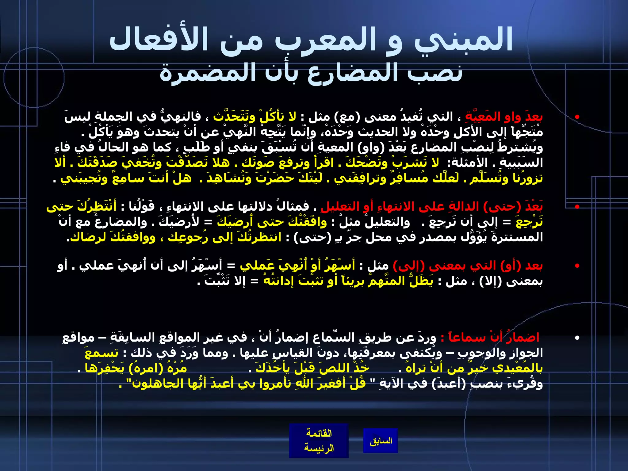 المبني و المعرب من الأفعال نصب المضارع بأن المضمرة بعدَ واوِ المَعِيَّةِ  ، التي تُفيدُ معنى  ( مع )  مثل  :  لا تأكُلْ وتَتَحَدّثَ  ، فالنهيُّ في الجملةِ ليسَ مُتَجِّهاً إلى الأكلِ وحْدَهُ ولا الحديث وَحْدَهُ، وإنّما يَتَّجِهُ النَّهيُ عن أنْ يتحدثَ وهوَ يَأكُلُ  .  ويُشترطُ لِنصْبِ المضارِعِ بَعْدَ  ( واو )  المعيةِ أن تُسْبَقَ بنفيٍ أو طَلَبٍ ، كما هو الحالُ في فاءِ السَبَبيةِ  .  الأمثلة :    لا تَشرَبْ وتَضْحَكَ  .  اقرأْ وترفعَ صَوتَك  .  هلا تَصَدّقْتَ وتُخَفيَ صَدَقَتَكَ  .  ألا تزورُنا وتُسَلّمَ  .  لَعلّكَ مُسافِرٌ وترافِقَني  .  لَيْتَكَ حَضَرْتَ وَتُشَاهِدَ  .   هلْ أنتَ سامِعٌ وتُجيبَني   .  بَعْدَ  ( حتى )  الدالةِ على الانتهاءِ أو التعليلِ   .  فمثالُ دلالتها على الانتهاءِ ، قَوْلُنا  :  أنْتَظِرُكَ حتى تَرْجِعَ   =  إلى أن تَرجِعَ  .    والتعليلُ مثلُ  :  وافَقْتُكَ حتى أُرضيَكَ   =  لأُرضيَكَ  .  والمضارِعُ مع أنْ المستترةَ يُؤَوّلُ بمصدرٍ في محلِ جرّ بـِ  ( حتى ) :  انتظرتُكَ إلى رُجوعِك ، ووافقتُكَ لرِضاك .  بعد  ( أو )  التي بمعنى  ( إلى )   مثل  :  أسْهَرُ أوْ أُنْهِيَ عَملي   =  أسْهَرُ إلى أن أُنهيَ عملي  .  أو بمعنى  ( إلا )  ، مثل  :  يَظَلُّ المتّهَمُ بريئاً أو تثبُتَ إدانتُهُ   =  إلا تَثْبٌتَ  .    اضمارُ أنْ سماعاً  :   وردَ عن طريقِ السّماعِ إضمارُ أنْ ، في غيرِ المواقعِ السابِقَةِ – مواقعِ الجوازِ والوجوبِ – ويُكتفى بمعرِفَتِها، دونَ القياسِ عليها  .  ومما وَرَدَ في ذلك  :  تسمعَ بالمُعْيدي خيرٌ من أنْ تراهُ   .         خُذْ اللصَ قَبْلَ يأخُذَكَ   .                  مُرْهُ  ( امرهُ )  يَحْفِرَها   .  وقُريءَ بنصبِ  ( أعبدَ )  في الآيةِ  &quot;  قُلْ أفغيرَ اللهِ تأمروا بي أعبدَ أيُّها الجاهلون &quot; .  