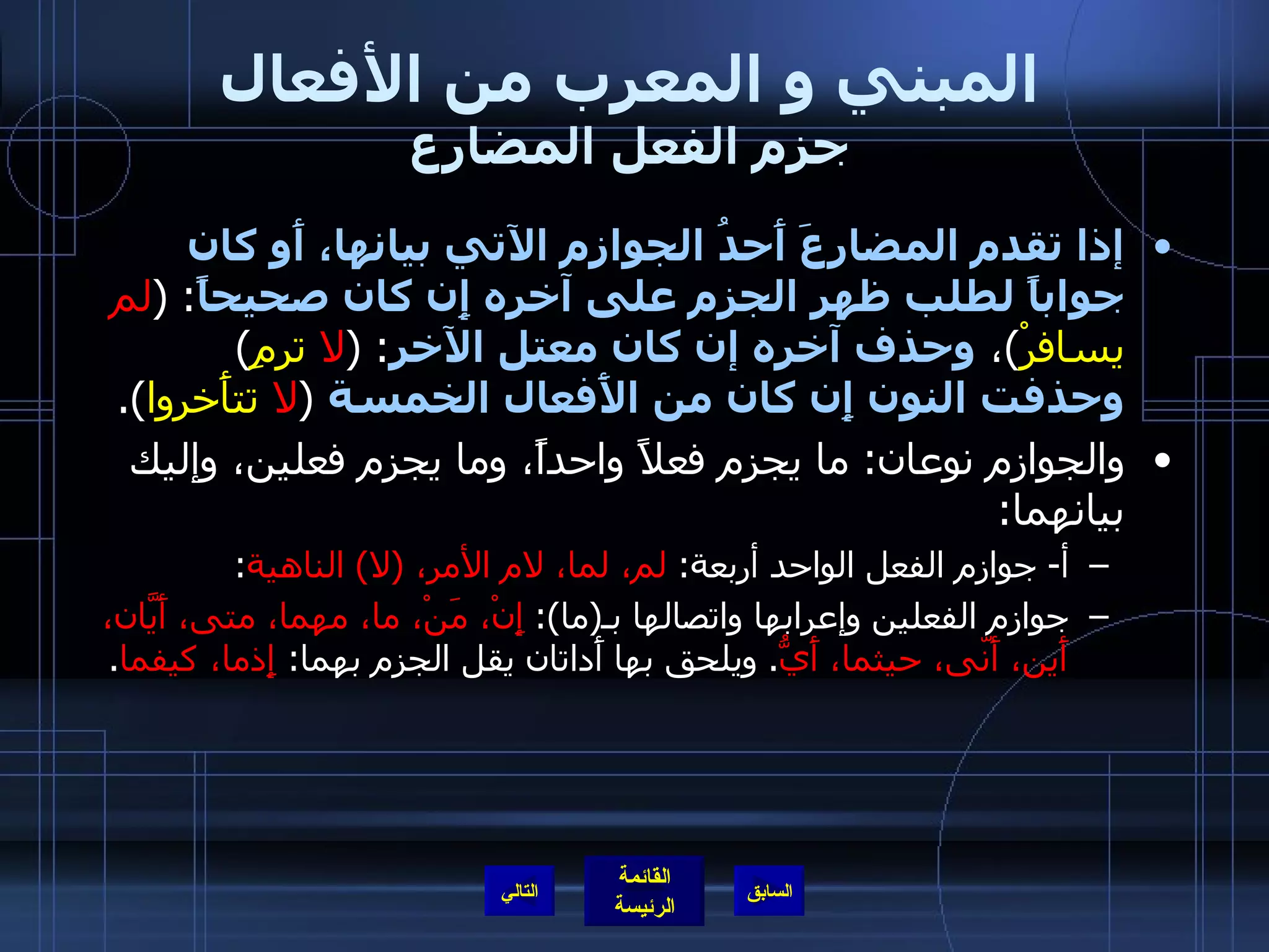 المبني و المعرب من الأفعال جزم الفعل المضارع إذا تقدم المضارعَ أَحدُ الجوازم الآتي بيانها، أَو كان جواباً لطلب ظهر الجزم على آخره إِن كان صحيحاً :   ( لم  يسافرْ ) ،  وحذف آخره إن كان معتل الآخر :   ( لا  ترمِ )   وحذفت النون إِن كان من الأَفعال الخمسة   ( لا  تتأَخروا ). والجوازم نوعان :  ما يجزم فعلاً واحداً، وما يجزم فعلين، وإليك بيانهما : أ -  جوازم الفعل الواحد أربعة :  لم، لما، لام الأمر،  ( لا )  الناهية : جوازم الفعلين وإعرابها واتصالها بـ ( ما ):  إِنْ، مَنْ، ما، مهما، متى، أَيّانَ، أَين، أَنّى، حيثما، أَيُّ .  ويلحق بها أَداتان يقل الجزم بهما :  إِذما، كيفما . التالي 