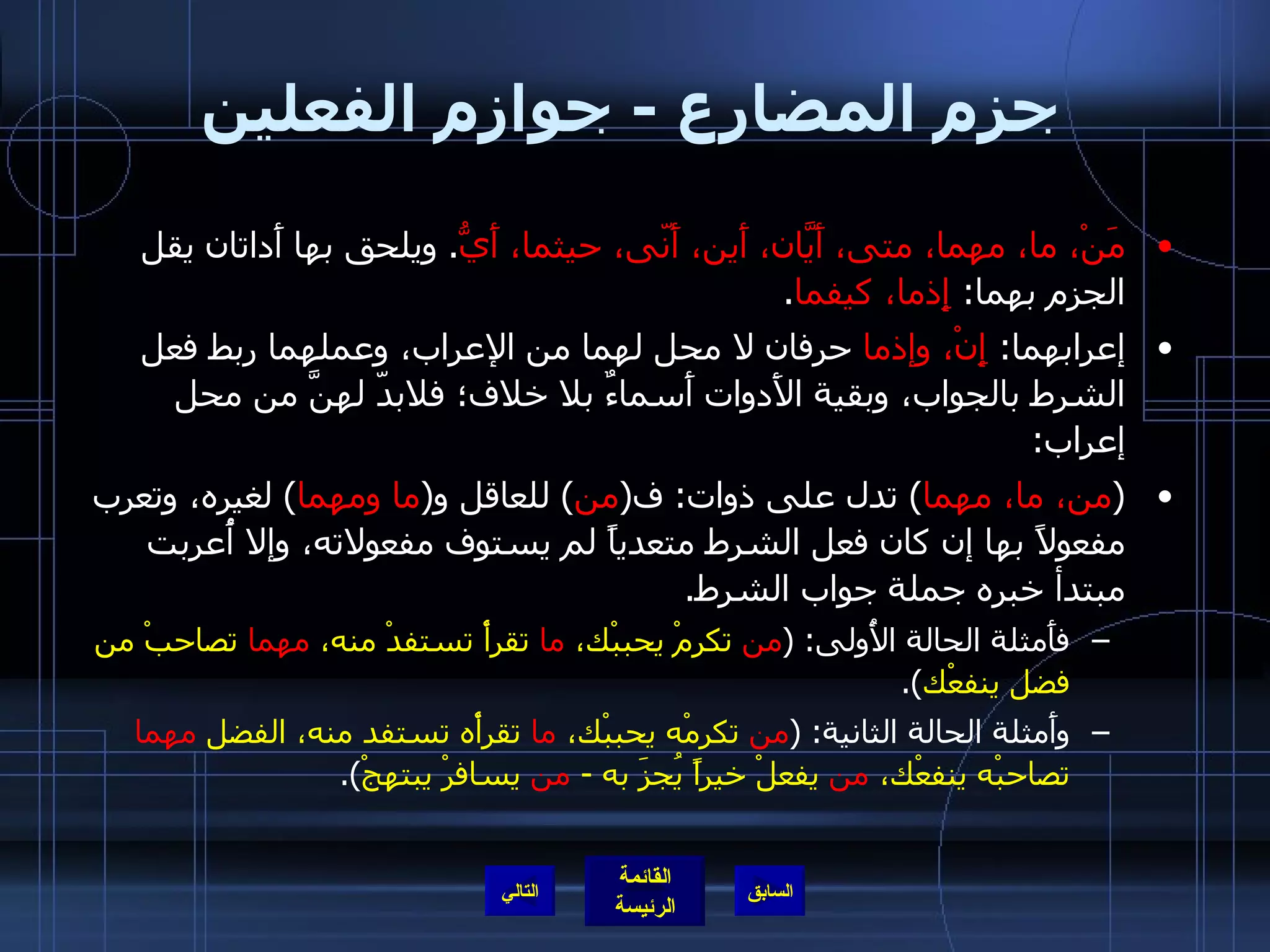 جزم المضارع  -  جوازم الفعلين مَنْ، ما، مهما، متى، أَيّانَ، أَين، أَنّى، حيثما، أَيُّ .  ويلحق بها أَداتان يقل الجزم بهما :  إِذما، كيفما . إعرابهما :  إِنْ، وإذما  حرفان لا محل لهما من الإعراب، وعملهما ربط فعل الشرط بالجواب، وبقية الأَدوات أَسماءٌ بلا خلاف؛ فلابدّ لهنَّ من محل إعراب : ( من، ما، مهما )  تدل على ذوات :  ف ( من )  للعاقل و ( ما   ومهما )  لغيره، وتعرب مفعولاً بها إن كان فعل الشرط متعدياً لم يستوف مفعولاته، وإلا أُعربت مبتدأ خبره جملة جواب الشرط . فأَمثلة الحالة الأُولى : ( من  تكرمْ يحببْك،  ما  تقرأْ تستفدْ منه،  مهما  تصاحبْ من فضل ينفعْك ). وأَمثلة الحالة الثانية : ( من  تكرمْه يحببْك،  ما  تقرأْه تستفد منه، الفضل  مهما  تصاحبْه ينفعْك،  من  يفعلْ خيراً يُجزَ به  -  من  يسافرْ يبتهجْ ). التالي 