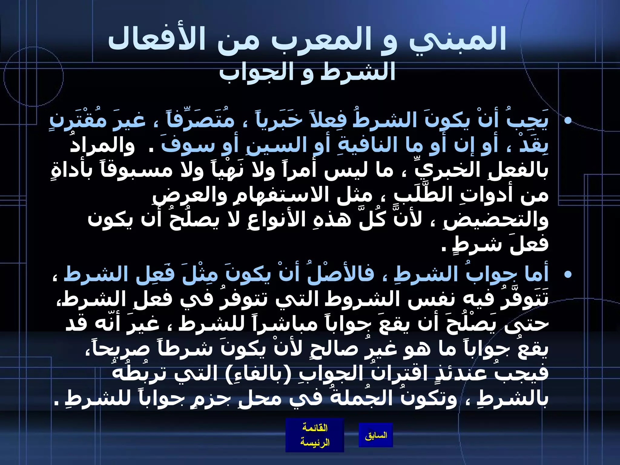 المبني و المعرب من الأفعال الشرط و الجواب يَجِبُ أنْ يكونَ الشرطُ فِعلاً خَبَرياً ، مُتَصَرِِّفاً ، غيرَ مُقْتَرِنٍ بِقَدْ ، أو إن أو ما النافيةِ أو السينِ أو سوفَ   .   والمرادُ بالفعلِ الخبريِّ ، ما ليس أمراً ولا نَهْياً ولا مسبوقاً بأداةٍ من أدواتِ الطَّلَبِ ، مثل الاستفهامِ والعرضِ والتحضيضِ ، لأنَّ كُلَّ هذهِ الأنواعِ لا يصلُحُ أن يكون فعلَ شرطٍ  .  أما جوابُ الشرطِ ، فالأصْلُ أنْ يكونَ مِثْلَ فَعِل الشرط  ، تَتَوفَّرُ فيه نفس الشروط التي تتوفرُ في فعلِ الشرط، حتى يَصْلُحَ أن يقعَ جواباً مباشراً للشرط ، غيرَ أنّه قد يقعُ جواباً ما هو غيرُ صالحٍ لأنْ يكونَ شرطاً صريحاً، فيجبُ عندئذٍ اقترانُ الجوابِ  ( بالفاءِ )  التي تربُطُهُ بالشرطِ ، وتكونُ الجُملةُ في محلِ جزمٍ جواباً للشرطِ  .    