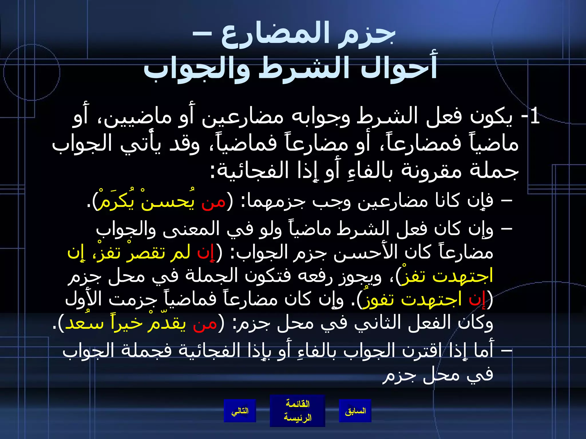 جزم المضارع –  أَحوال الشرط والجواب 1-  يكون فعل الشرط وجوابه مضارعين أَو ماضيين، أَو ماضياً فمضارعاً، أو مضارعاً فماضياً، وقد يأْتي الجواب جملة مقرونة بالفاءِ أَو إِذا الفجائية : فإِن كانا مضارعين وجب جزمهما : ( من  يُحسنْ يُكرَمْ ). وإن كان فعل الشرط ماضياً ولو في المعنى والجواب مضارعاً كان الأَحسن جزم الجواب : ( إِن  لم تقصرْ تفزْ، إِن اجتهدت تفزْ ) ، ويجوز رفعه فتكون الجملة في محل جزم  ( إن  اجتهدت تفوزُ ).  وإِن كان مضارعاً فماضياً جزمت الأَول وكان الفعل الثاني في محل جزم : ( من  يقدّمْ خيراً سُعد ). أَما إِذا اقترن الجواب بالفاءِ أَو بإِذا الفجائية فجملة الجواب في محل جزم التالي 