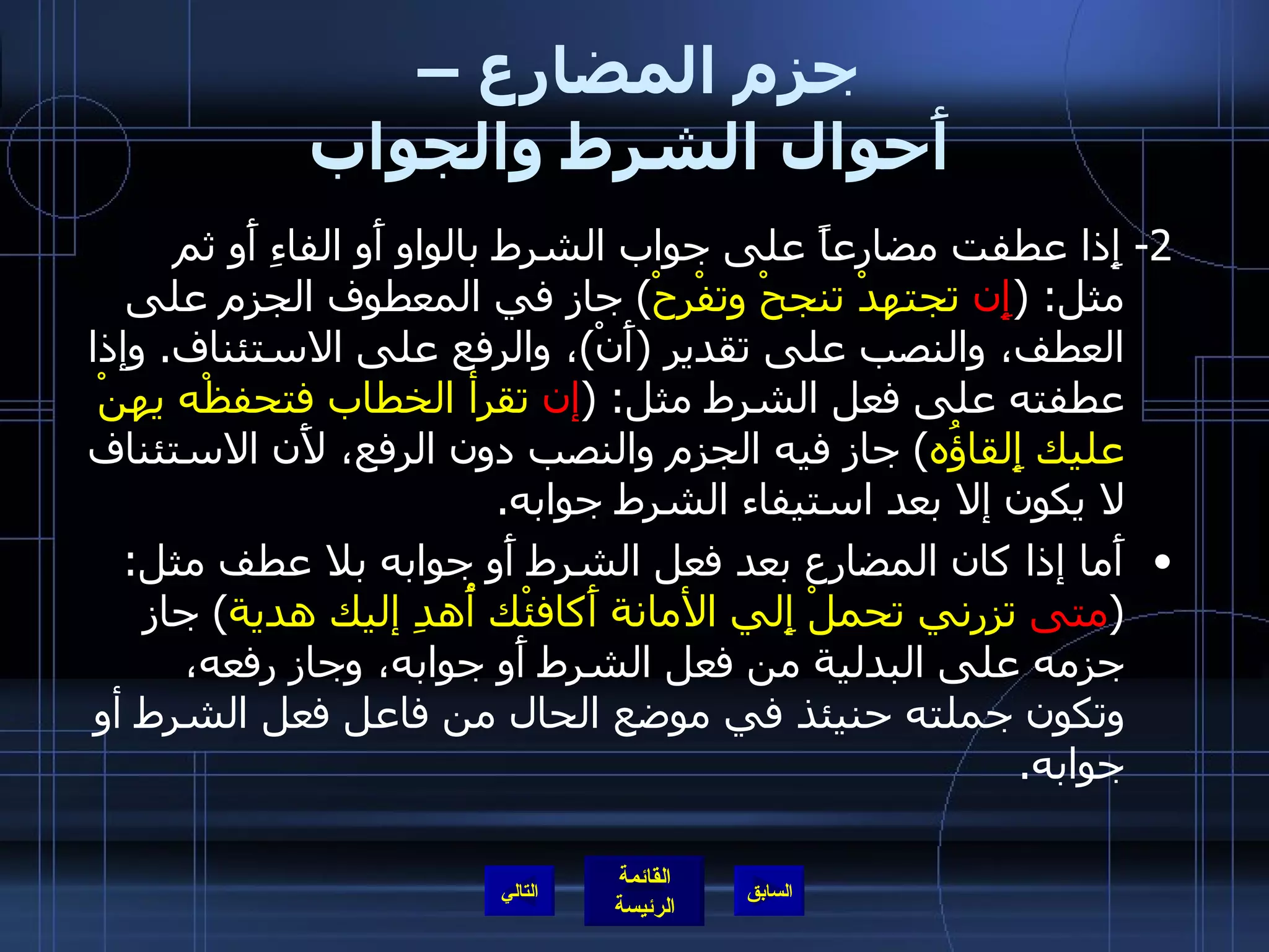 جزم المضارع –  أَحوال الشرط والجواب 2-  إِذا عطفت مضارعاً على جواب الشرط بالواو أَو الفاءِ أَو ثم مثل : ( إِن  تجتهدْ تنجحْ وتفْرحْ )  جاز في المعطوف الجزم على العطف، والنصب على تقدير  ( أَنْ ) ، والرفع على الاستئناف .  وإذا عطفته على فعل الشرط مثل : ( إن  تقرأ الخطاب فتحفظْه يهنْ عليك إِلقاؤُه )  جاز فيه الجزم والنصب دون الرفع، لأَن الاستئناف لا يكون إلا بعد استيفاء الشرط جوابه . أَما إذا كان المضارع بعد فعل الشرط أَو جوابه بلا عطف مثل : ( متى  تزرني تحملْ إِلي الأمانة أَكافئْك أُهدِ إليك هدية )  جاز جزمه على البدلية من فعل الشرط أَو جوابه، وجاز رفعه، وتكون جملته حنيئذ في موضع الحال من فاعل فعل الشرط أو جوابه . التالي 