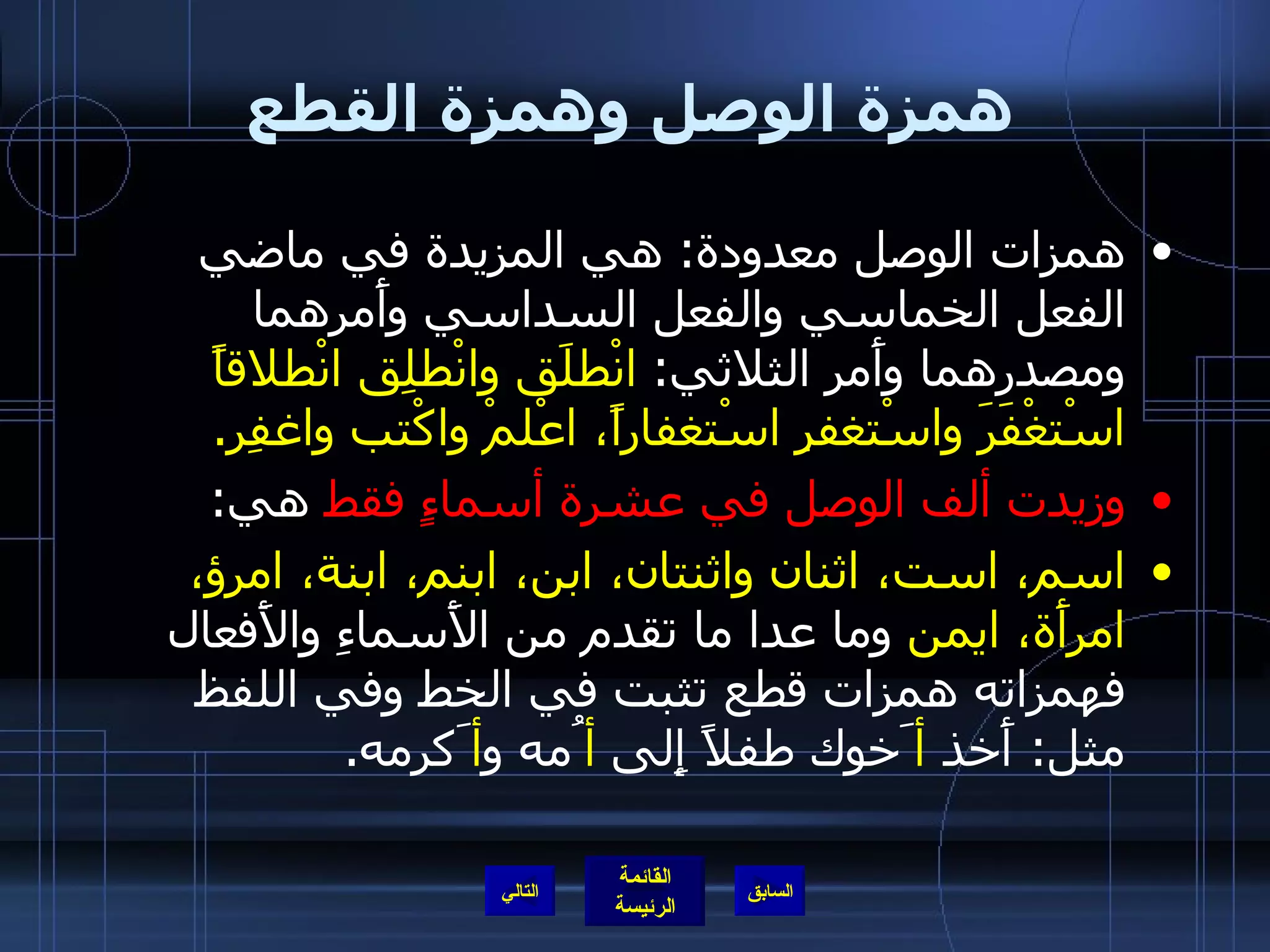 همزة الوصل وهمزة القطع همزات الوصل معدودة :  هي المزيدة في ماضي الفعل الخماسي والفعل السداسي وأَمرهما ومصدرهما وأَمر الثلاثي :  انْطلَق وانْطلِق انْطلاقاً اسْتغْفَرَ واسْتغفرِ اسْتغفاراً، اعْلمْ واكْتب واغفِر . وزيدت ألف الوصل في عشرة أسماءٍ فقط  هي : اسم، است، اثنان واثنتان، ابن، ابنم، ابنة، امرؤ، امرأَة، ايمن  وما عدا ما تقدم من الأَسماءِ والأَفعال فهمزاته همزات قطع تثبت في الخط وفي اللفظ مثل :  أَخذ  أ َخوك طفلاً إِلى  أ ُمه و أ َكرمه . التالي 