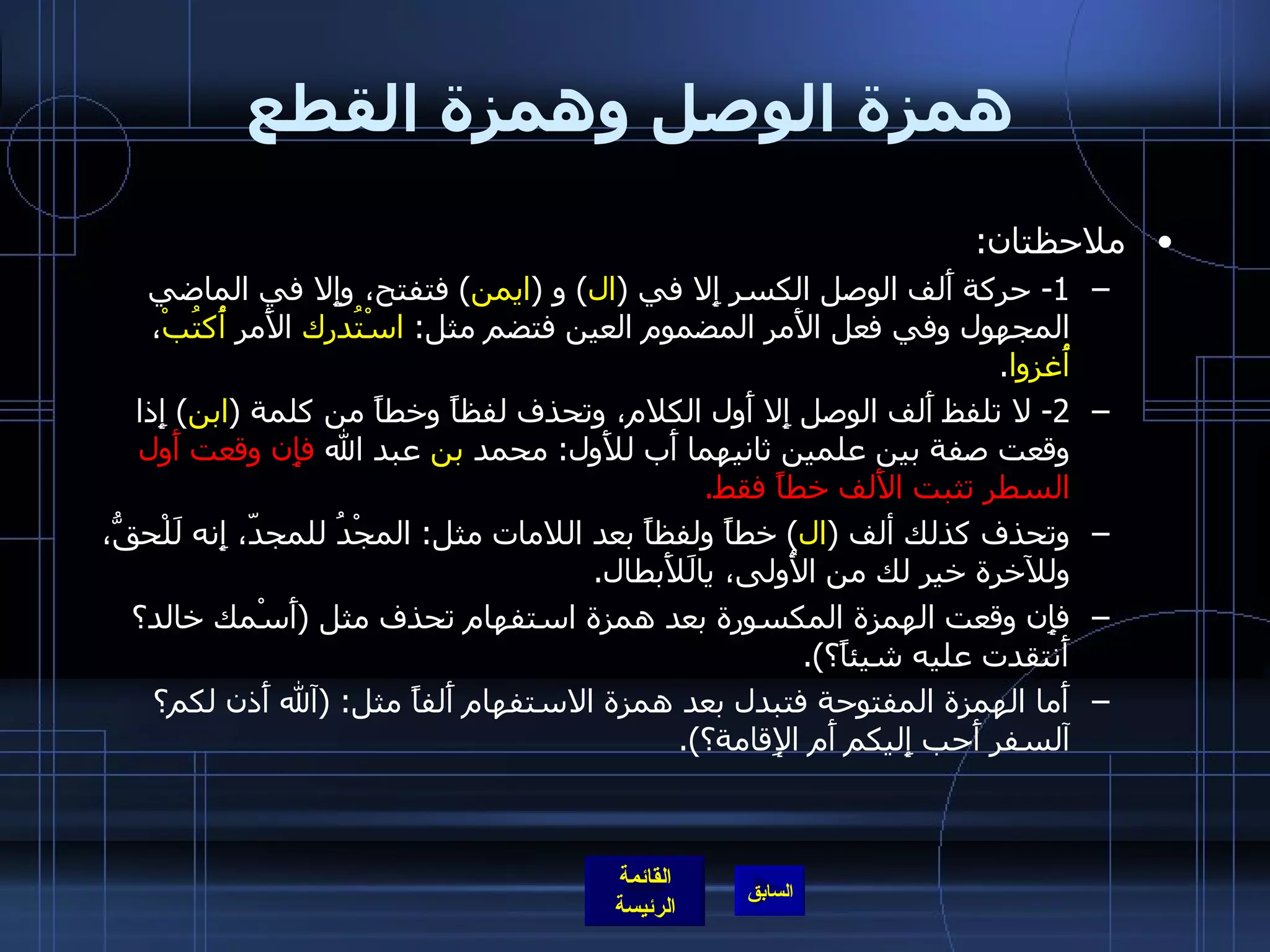 همزة الوصل وهمزة القطع ملاحظتان : 1-  حركة أَلف الوصل الكسر إِلا في  ( ال )  و  ( ايمن )  فتفتح، وإِلا في الماضي المجهول وفي فعل الأَمر المضموم العين فتضم مثل :  اسْتُدرك  الأَمر  أُكتُبْ ،  أُغزوا . 2-  لا تلفظ أَلف الوصل إِلا أَول الكلام، وتحذف لفظاً وخطاً من كلمة  ( ابن )  إِذا وقعت صفة بين علمين ثانيهما أَب للأَول :  محمد  بن  عبد الله  فإِن وقعت أَول السطر تثبت الأَلف خطاً فقط . وتحذف كذلك ألف  ( ال )  خطاً ولفظاً بعد اللامات مثل :  المجْدُ للمجدّ، إِنه لَلْحقُّ، وللآخرة خير لك من الأُولى، يالَلأَبطال . فإِن وقعت الهمزة المكسورة بعد همزة استفهام تحذف مثل  ( أَسْمك خالد؟ أَنتقدت عليه شيئاً؟ ). أَما الهمزة المفتوحة فتبدل بعد همزة الاستفهام أَلفاً مثل : ( آلله أَذن لكم؟ آلسفر أَحب إِليكم أَم الإِقامة؟ ). 