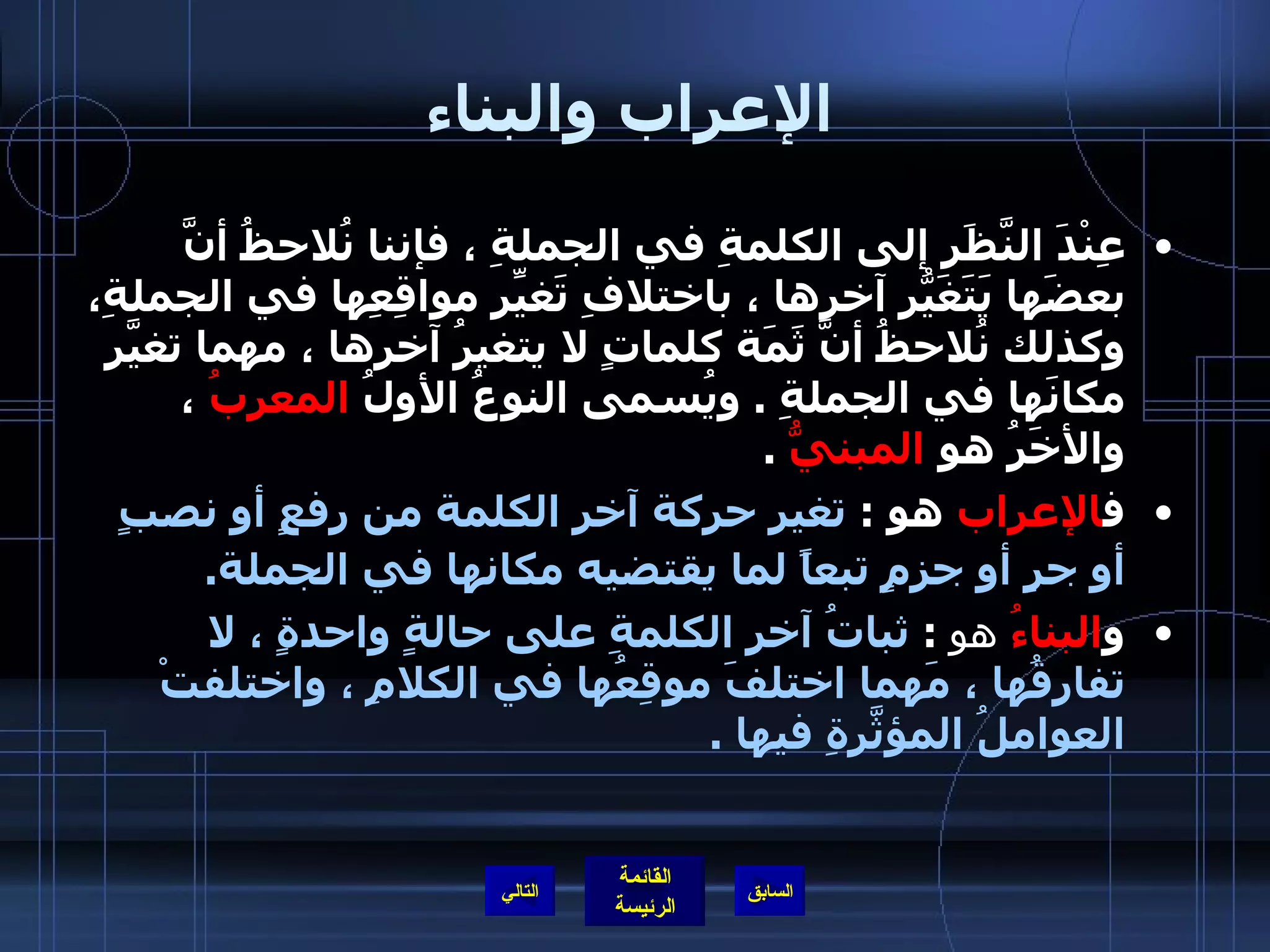 الإعراب والبناء عِنْدَ النَّظَرِ إلى الكلمةِ في الجملةِ ، فإننا نُلاحظُ أنَّ بعضَها يَتَغَيّرُ آخرها ، باختلافِ تَغيّرِ مواقِعِها في الجملةِ، وكذلك نُلاحظُ أنَّ ثَمَة كلماتٍ لا يتغيرُ آخرها ، مهما تغيّرَ مكانَها في الجملةِ  .  ويُسمى النوعُ الأولُ  المعربُ   ، والأخَرُ هو   المبنيُّ   . ف الإعراب  هو  :   تغير حركة آخر الكلمة من رفعٍ أو نصبٍ أو جرٍ أو جزمٍ تبعاً لما يقتضيه مكانها في الجملة .   و البناءُ  هو   :  ثباتُ آخرِ الكلمةِ على حالةٍ واحدةٍ ، لا تفارِقُها ، مَهما اختلفَ موقِعُها في الكلامِ ، واختلفتْ العواملُ المؤثّرَةِ فيها  . التالي 