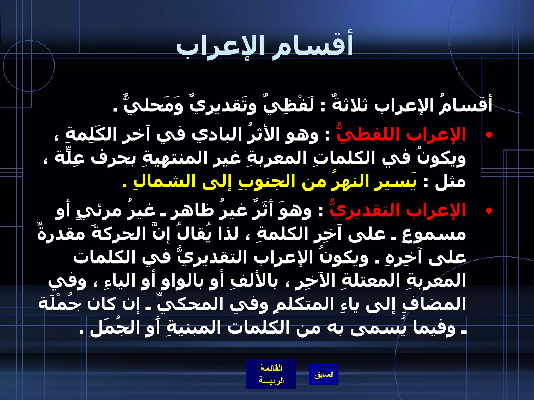 أقسام الإعراب أقسامُ الإعراب ثلاثةٌ  :  لَفْظِيٌ وتَقديريٌ وَمَحليٌّ  . الإعراب اللفظيُّ   :  وهو الأثرُ البادي في آخرِ الكَلِمةِ ، ويكونُ في الكلماتِ المعربةِ غيرِ المنتهيةِ بحرف عِلّةٍ ، مثل  :  يَسير النهرُ من الجنوبِ إلى الشمالِ  . الإعراب التقديريُّ   :  وهوَ أَثَرٌ غيرُ ظاهرٍ ـ غيرُ مرئيٍ أو مسموعٍ ـ على آخِرِ الكلمةِ ، لذا يُقالُ إنَّ الحركةَ مقدرةٌ على آخِرِهِ  .  ويكونُ الإعراب التقديريُّ في الكلمات المعربةِ المعتلةِ الآخِرِ ، بالألفِ أو بالواوِ أو الياءِ ، وفي المضافِ إلى ياءِ المتكلمِ وفي المحكيِّ ـ إن كان جُمْلَة ـ وفيما يُسمى به من الكلمات المبنيةِ أَو الجُمَلِ  .  