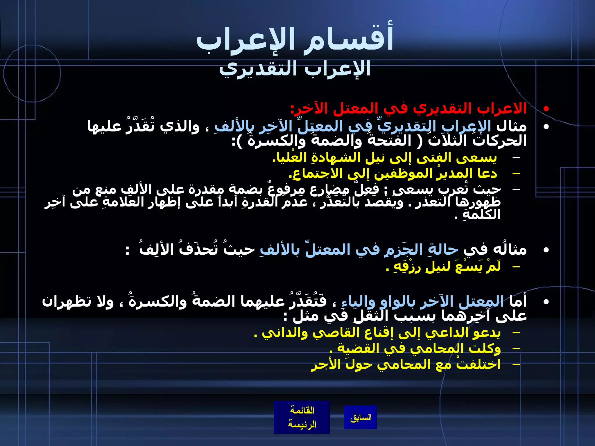 أقسام الإعراب الإعراب التقديري الاعراب التقديري في المعتل الآخر : مثال  الإعرابِ التقديريِّ في المعتلِّ الآخِرِ بالألفِ  ، والذي تُقَدَّرُ عليها الحركاتُ الثلاثُ  (  الفتحةُ والضمةُ والكسرةُ  ):   يسعى الفتى إلى نيل الشهادةِ العُليا .           دعا المديرُ الموظفين إلى الاجتماعِ . حيث تُعرب يسعى  :  فعلٌ مضارع مرفوعٌ بضمة مقدرة على الألف منع من ظهورها التعذر  .  ويُقْصَدُ بالتَّعَذُّرِ ، عَدَمُ القدرةِ أبداً على إظهارِ العَلامةِ على آخِرِ الكلمةِ  .   مثالُه في  حالةِ الجَزمِ في المعتلِّ بالألفِ  حيثُ تُحذَفُ الألِفُ   :  لَمْ يَسْعَ لنيلِ رِزْقِهِ  .   أما  المعتل الآخرِ بالواوِ والياءِ  ، فَتُقَدَّرُ عليهما الضمةُ والكسرةُ ، ولا تظهران على آخِرهما بسبب الثقلِ في مثل  :  يدعو الداعي إلى إقناع القاصي والداني  . وكلت المحامي في القضية  . اختلفتُ مع المحامي حولَ الأجر   