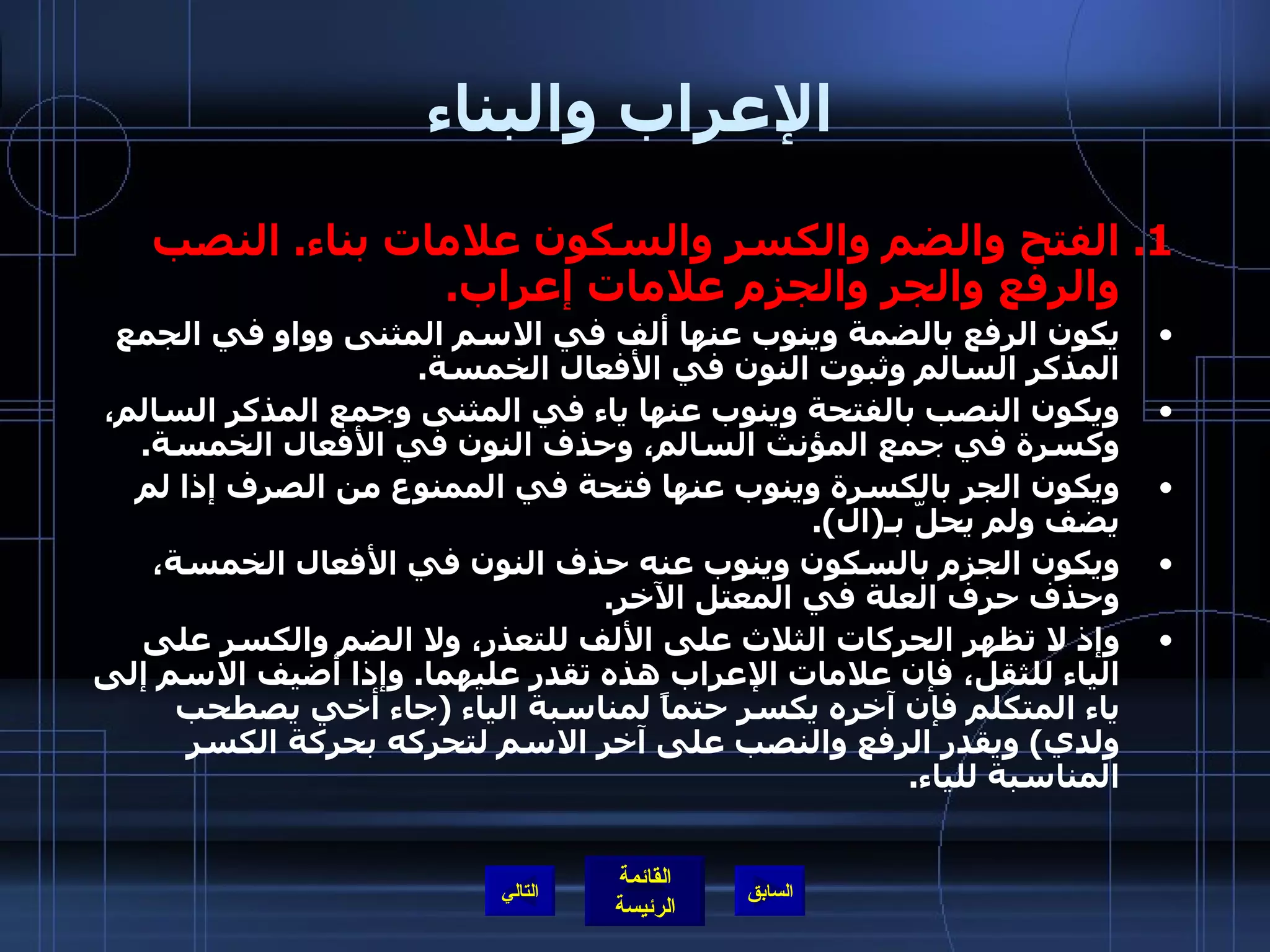 الإعراب والبناء الفتح والضم والكسر والسكون علامات بناء .  النصب والرفع والجر والجزم علامات إعراب . يكون الرفع بالضمة وينوب عنها ألف في الاسم المثنى وواو في الجمع المذكر السالم وثبوت النون في الأفعال الخمسة . ويكون النصب بالفتحة وينوب عنها ياء في المثنى وجمع المذكر السالم، وكسرة في جمع المؤنث السالم، وحذف النون في الأفعال الخمسة . ويكون الجر بالكسرة وينوب عنها فتحة في الممنوع من الصرف إذا لم يضف ولم يحلّ بـ ( ال ). ويكون الجزم بالسكون وينوب عنه حذف النون في الأفعال الخمسة، وحذف حرف العلة في المعتل الآخر . وإذ لا تظهر الحركات الثلاث على الألف للتعذر، ولا الضم والكسر على الياء للثقل، فإن علامات الإعراب هذه تقدر عليهما .  وإذا أضيف الاسم إلى ياء المتكلم فإن آخره يكسر حتماً لمناسبة الياء  ( جاء أخي يصطحب ولدي )  ويقدر الرفع والنصب على آخر الاسم لتحركه بحركة الكسر المناسبة للياء .   التالي 