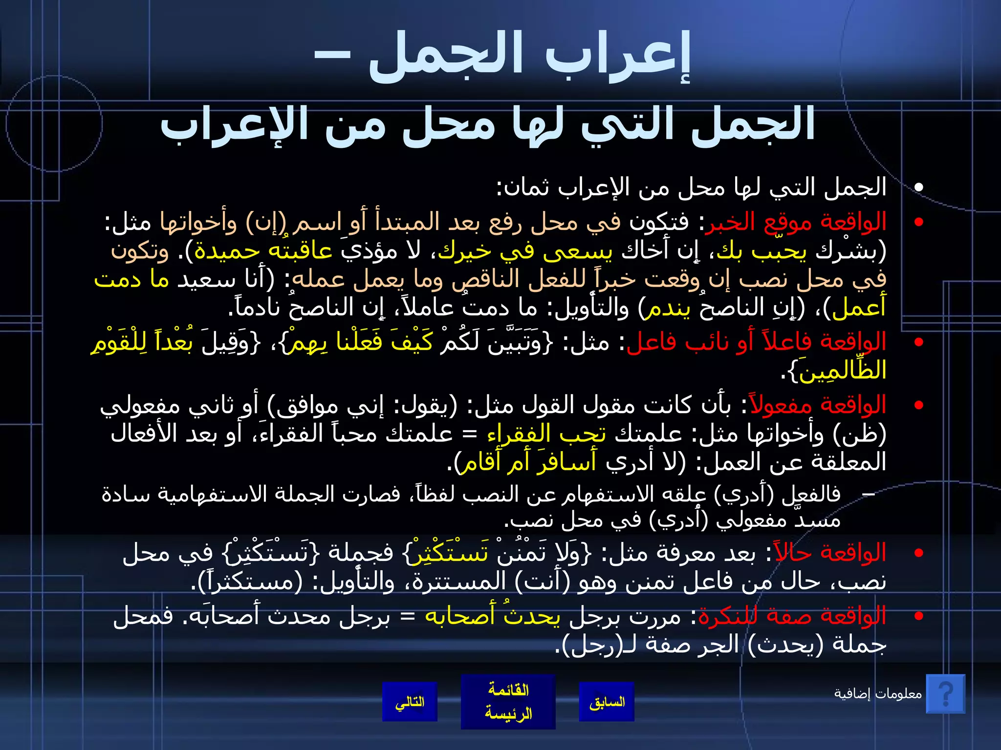 إعراب الجمل –  الجمل التي لها محل من الإعراب   الجمل التي لها محل من الإعراب ثمان : الواقعة موقع الخبر :  فتكون  في محل رفع بعد المبتدأ أَو اسم  ( إن )  وأخواتها  مثل : ( بشْرك  يحبّب بك ، إِن أَخاك  يسعى في خيرك ، لا مؤذيَ  عاقبتُه حميدة ).  وتكون في محل نصب إن وقعت خبراً للفعل الناقص وما يعمل عمله : ( أَنا سعيد  ما دمت أَعمل ) ،  ( إِنِ الناصحُ  يندم )  والتأْويل :  ما دمتُ عاملاً، إِن الناصحُ نادماً . الواقعة فاعلاً أَو نائب فاعل :  مثل : { وَتَبَيَّنَ لَكُمْ  كَيْفَ فَعَلْنا بِهِمْ } ،  { وَقِيلَ  بُعْداً لِلْقَوْمِ الظّالِمِينَ }. الواقعة مفعولاً :  بأَن كانت مقول القول مثل : ( يقول :  إني موافق )  أو ثاني مفعولي  ( ظن )  وأخواتها مثل :  علمتك  تحب الفقراء   =  علمتك محباً الفقراءَ، أو بعد الأفعال المعلقة عن العمل : ( لا أدري  أَسافرَ أَم أَقام ). فالفعل  ( أَدري )  علقه الاستفهام عن النصب لفظاً، فصارت الجملة الاستفهامية سادة مسدَّ مفعولي  ( أُدري )  في محل نصب . الواقعة حالاً :  بعد معرفة مثل : { وَلا تَمْنُنْ  تَسْتَكْثِرْ }  فجملة  { تَسْتَكْثِرْ }  في محل نصب، حال من فاعل تمنن وهو  ( أَنت )  المستترة، والتأْويل : ( مستكثراً ). الواقعة صفة للنكرة :  مررت برجل  يحدثُ أَصحابه   =  برجل محدث أَصحابَه .  فمحل جملة  ( يحدث )  الجر صفة لـ ( رجل ). التالي معلومات إضافية 