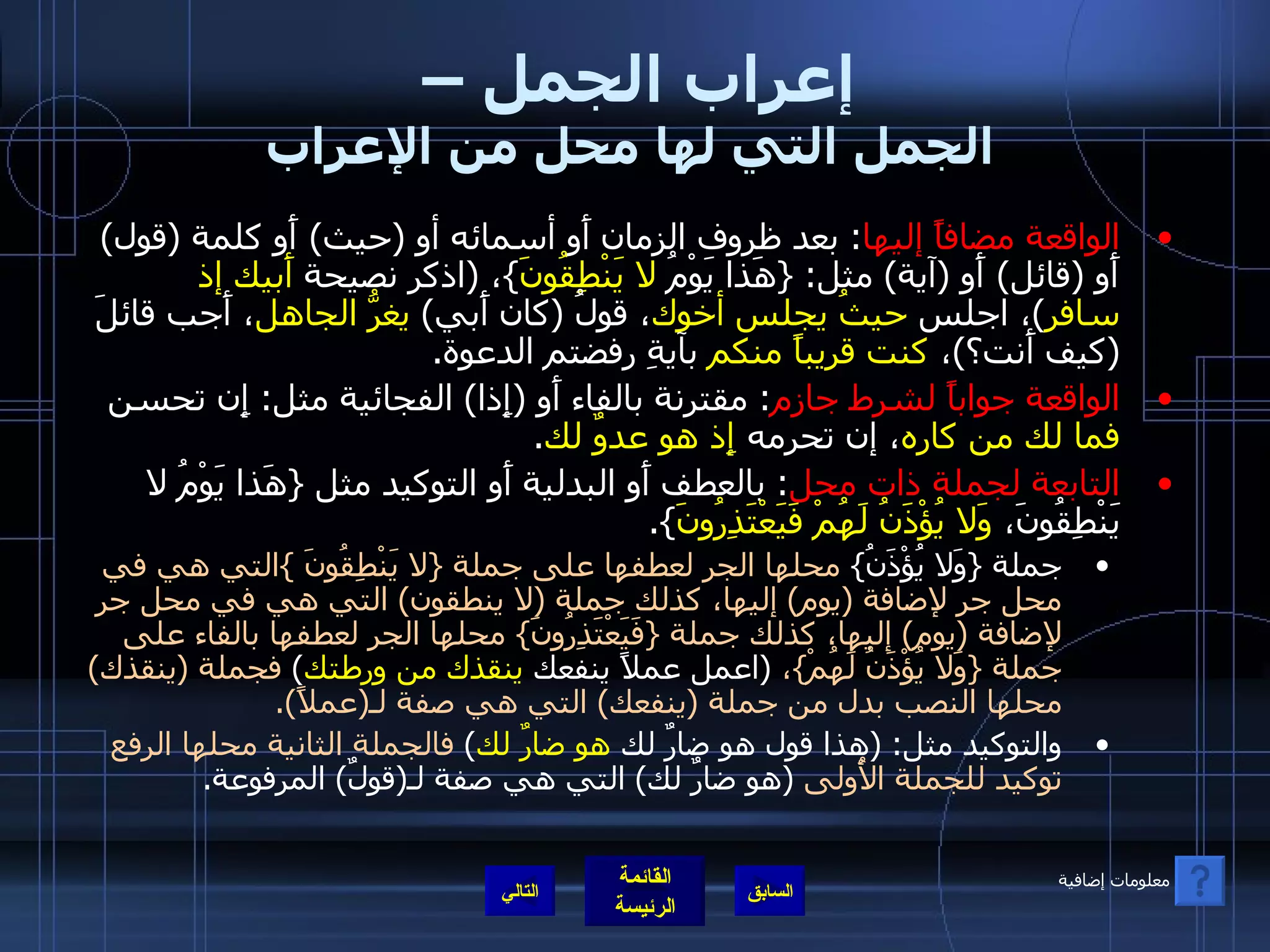 إعراب الجمل –  الجمل التي لها محل من الإعراب الواقعة مضافاً إليها :  بعد ظروف الزمان أَو أسمائه أو  ( حيث )  أَو كلمة  ( قول )  أَو  ( قائل )  أَو  ( آية )  مثل : { هَذا يَوْمُ  لا يَنْطِقُونَ } ،  ( اذكر نصيحة  أَبيك إذ سافر ) ، اجلس  حيثُ يجلس أخوك ، قولُ  ( كان أَبي )  يغرُّ الجاهل ، أَجب قائلَ  ( كيف أَنت؟ ) ،  كنت قريباً منكم  بآيةِ رفضتم الدعوة . الواقعة جواباً لشرط جازم :  مقترنة بالفاء أَو  ( إِذا )  الفجائية مثل :  إِن تحسن  فما لك من كاره ، إن تحرمه  إِذ هو عدوٌ لك . التابعة لجملة ذات محل :  بالعطف أَو البدلية أَو التوكيد مثل  { هَذا يَوْمُ لا يَنْطِقُونَ،  وَلا يُؤْذَنُ لَهُمْ فَيَعْتَذِرُونَ }. جملة  { وَلا يُؤْذَنُ }  محلها الجر لعطفها على جملة  { لا يَنْطِقُونَ  } التي هي في محل جر لإضافة  ( يوم )  إليها، كذلك جملة  ( لا ينطقون )  التي هي في محل جر لإضافة  ( يوم )  إليها، كذلك جملة  { فَيَعْتَذِرُونَ }  محلها الجر لعطفها بالفاء على جملة  { وَلا يُؤْذَنُ لَهُمْ } ،   ( اعمل عملاً ينفعك  ينقذك من ورطتك )  فجملة  ( ينقذك )  محلها النصب بدل من جملة  ( ينفعك )  التي هي صفة لـ ( عملاً ). والتوكيد مثل : ( هذا قول هو ضارٌ لك  هو ضارٌ لك )  فالجملة الثانية محلها الرفع توكيد للجملة الأُولى   ( هو ضارٌ لك )  التي هي صفة لـ ( قولٌ )  المرفوعة . التالي معلومات إضافية 