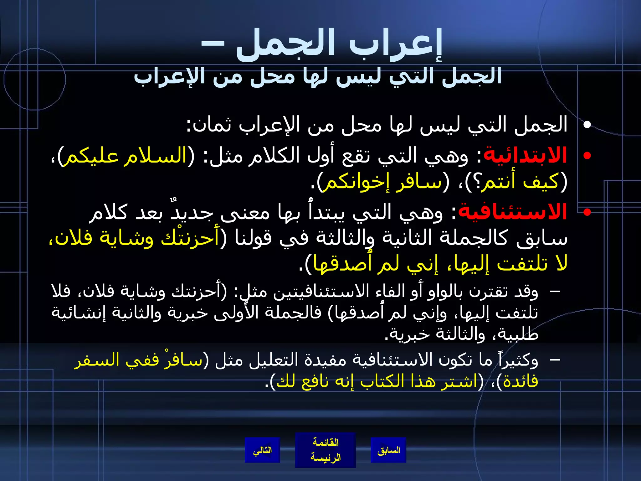 إعراب الجمل –  الجمل التي ليس لها محل من الإعراب الجمل التي ليس لها محل من الإعراب ثمان : الابتدائية :  وهي التي تقع أول الكلام مثل : ( السلام عليكم ) ،  ( كيف أنتم ؟ ) ،  ( سافر إخوانكم ). الاستئنافية :  وهي التي يبتدأُ بها معنى جديدٌ بعد كلام سابق كالجملة الثانية والثالثة في قولنا  ( أَحزنتْك وشاية فلان، لا تلتفت إليها، إني لم أُصدقها ). وقد تقترن بالواو أَو الفاء الاستئنافيتين مثل : ( أَحزنتك وشاية فلان، فلا تلتفت إليها، وإني لم أُصدقها )  فالجملة الأُولى خبرية والثانية إنشائية طلبية، والثالثة خبرية . وكثيراً ما تكون الاستئنافية مفيدة التعليل مثل  ( سافرْ ففي السفر فائدة ) ،  ( اشتر هذا الكتاب إنه نافع لك ). التالي 