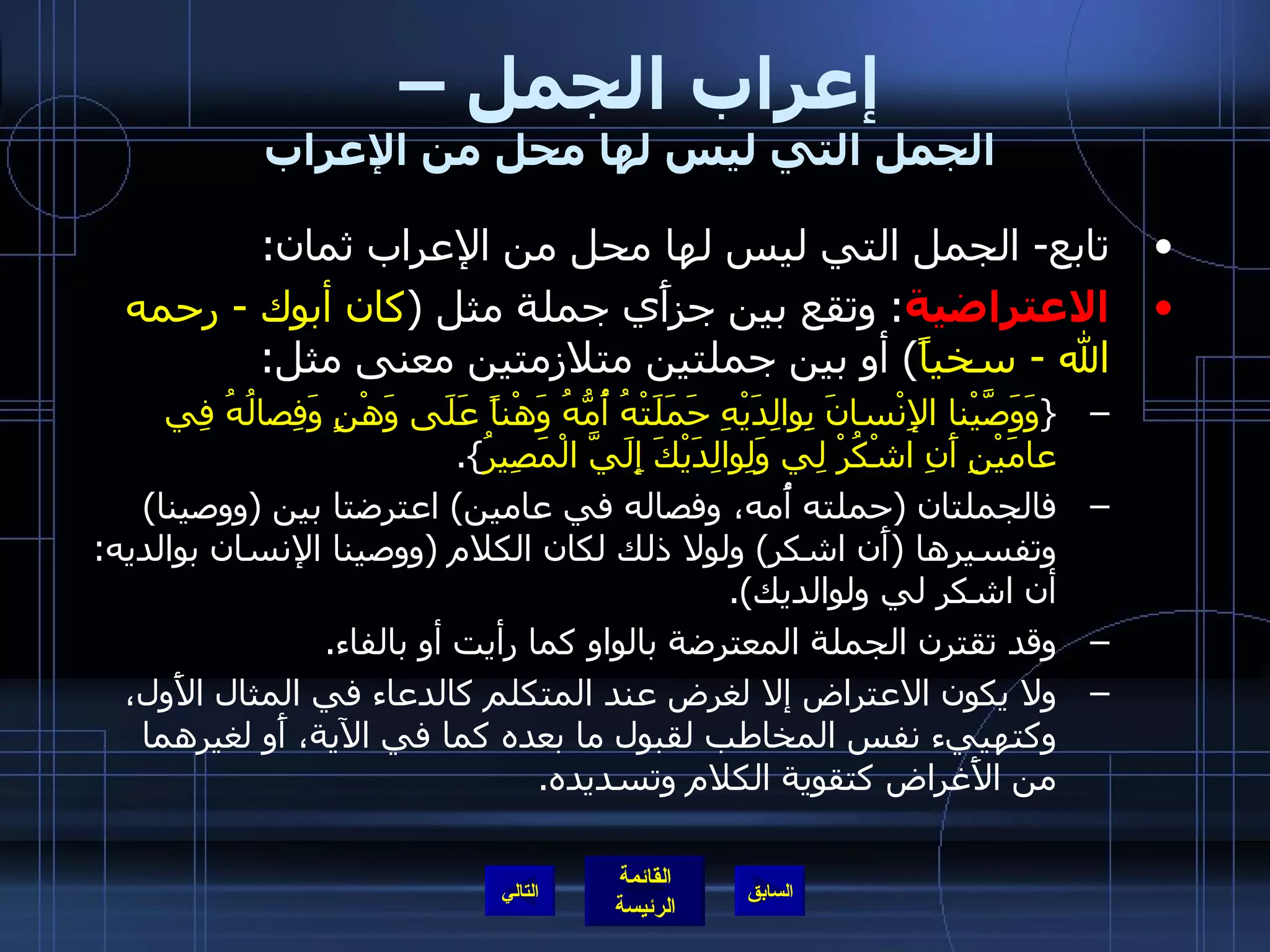 إعراب الجمل –  الجمل التي ليس لها محل من الإعراب تابع -  الجمل التي ليس لها محل من الإعراب ثمان : الاعتراضية :  وتقع بين جزأَي جملة مثل  ( كان أبوك  -  رحمه الله  -  سخياً )  أو بين جملتين متلازمتين معنى مثل : { وَوَصَّيْنا الإِنْسانَ بِوالِدَيْهِ حَمَلَتْهُ أُمُّهُ وَهْناً عَلَى وَهْنٍ وَفِصالُهُ فِي عامَيْنِ أَنِ اشْكُرْ لِي وَلِوالِدَيْكَ إِلَيَّ الْمَصِيرُ }. فالجملتان  ( حملته أُمه، وفصاله في عامين )  اعترضتا بين  ( ووصينا )  وتفسيرها  ( أَن اشكر )  ولولا ذلك لكان الكلام  ( ووصينا الإنسان بوالديه :  أن اشكر لي ولوالديك ). وقد تقترن الجملة المعترضة بالواو كما رأيت أو بالفاء . ولا يكون الاعتراض إلا لغرض عند المتكلم كالدعاء في المثال الأَول، وكتهييء نفس المخاطب لقبول ما بعده كما في الآية، أَو لغيرهما من الأَغراض كتقوية الكلام وتسديده . التالي 