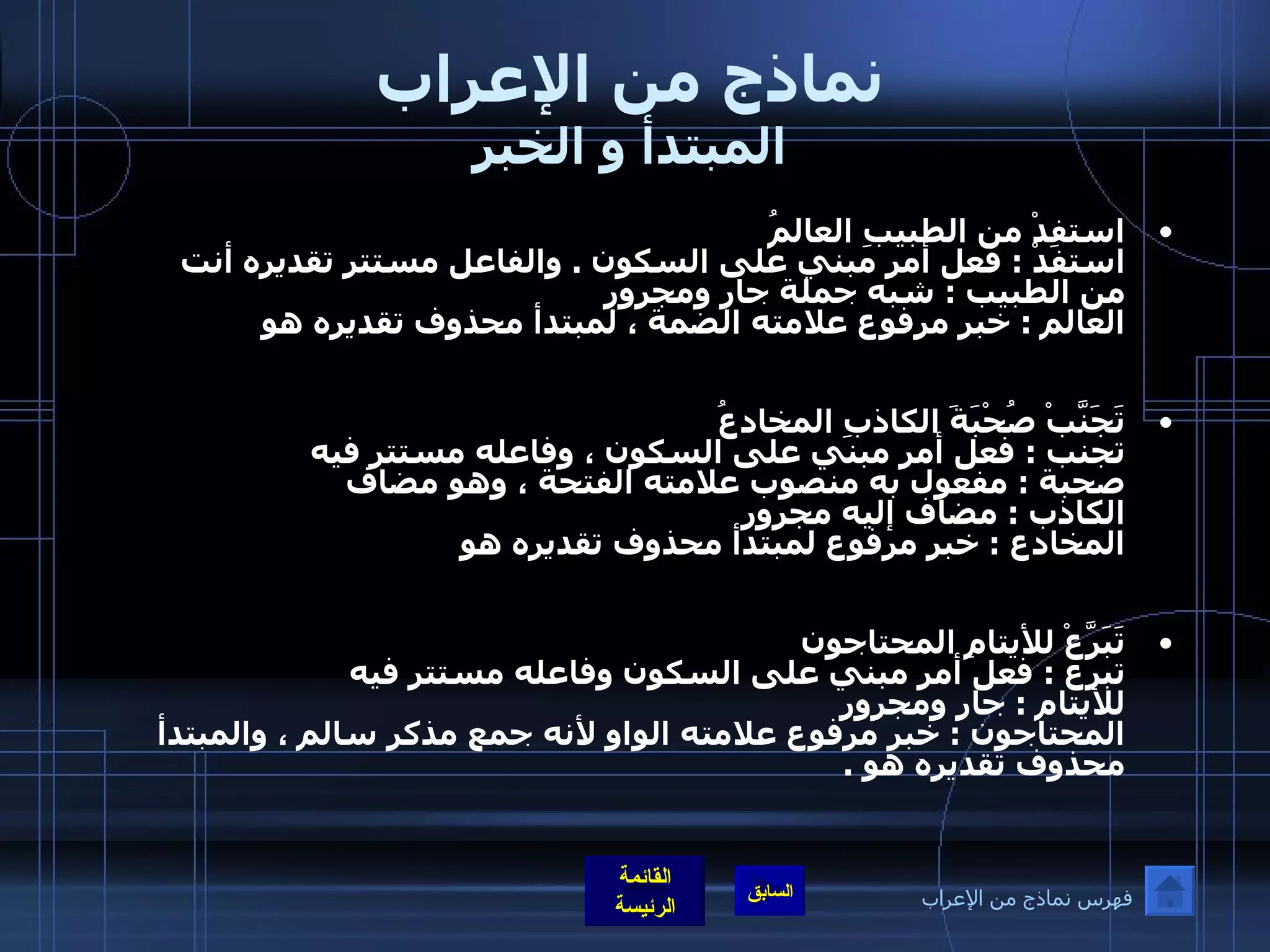 نماذج من الإعراب المبتدأ و الخبر استفِدْ من الطبيبِ العالمُ              استفدْ  :  فعل أمر مبني على السكون  .  والفاعل مستتر تقديره أنت  من الطبيب  :  شبه جملة جار ومجرور العالم  :  خبر مرفوع علامته الضمة ، لمبتدأ محذوف تقديره هو  تَجَنَّبْ صُحْبَةَ الكاذبِ المخادعُ             تجنب  :  فعل أمر مبني على السكون ، وفاعله مستتر فيه  صحبة  :  مفعول به منصوب علامته الفتحة ، وهو مضاف  الكاذب  :  مضاف إليه مجرور  المخادع  :  خبر مرفوع لمبتدأ محذوف تقديره هو  تَبَرَّعْ للأيتامِ المحتاجون                 تبرع  :  فعل أمر مبني على السكون وفاعله مستتر فيه  للأيتام  :  جار ومجرور المحتاجون  :  خبر مرفوع علامته الواو لأنه جمع مذكر سالم ، والمبتدأ محذوف تقديره هو  . فهرس نماذج من الإعراب 