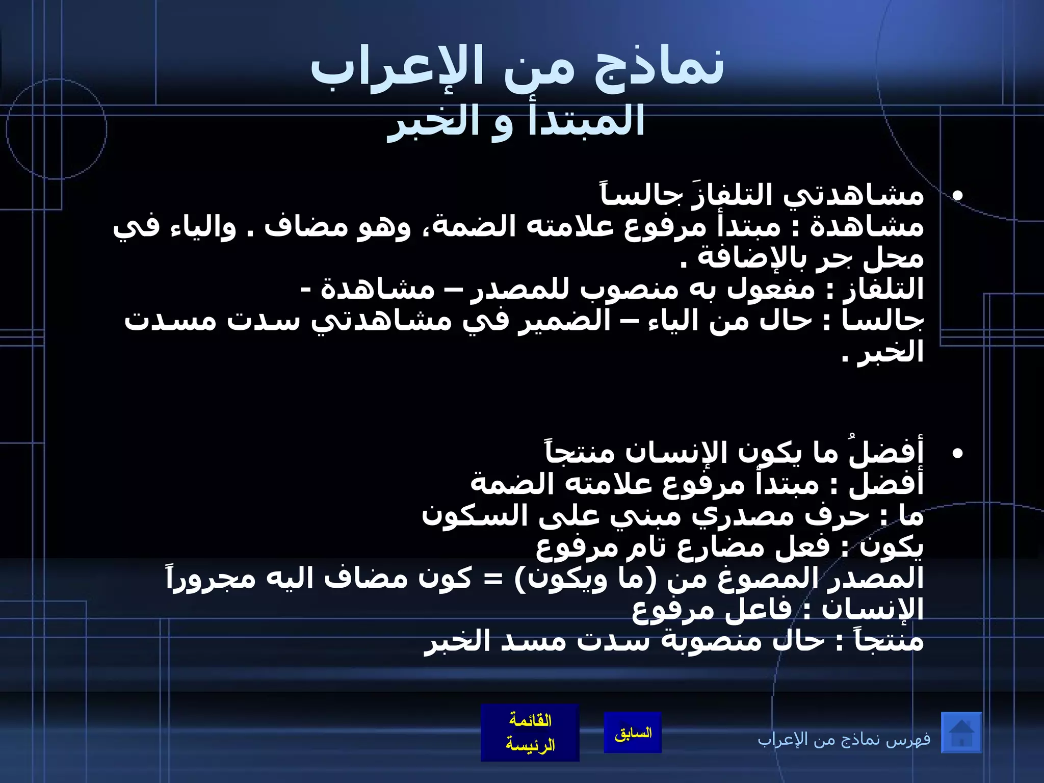 نماذج من الإعراب المبتدأ و الخبر مشاهدتي التلفازَ جالساً  مشاهدة  :  مبتدأ مرفوع علامته الضمة، وهو مضاف  .  والياء في محل جر بالإضافة  . التلفاز  :  مفعول به منصوب للمصدر – مشاهدة  - جالسا  :  حال من الياء – الضمير في مشاهدتي سدت مسدت الخبر  . أفضلُ ما يكون الإنسان منتجاً أفضل  :  مبتدأ مرفوع علامته الضمة  ما  :  حرف مصدري مبني على السكون يكون  :  فعل مضارع تام مرفوع  المصدر المصوغ من  ( ما ويكون ) =  كون مضاف اليه مجروراً الإنسان  :  فاعل مرفوع  منتجاً  :  حال منصوبة سدت مسد الخبر فهرس نماذج من الإعراب 