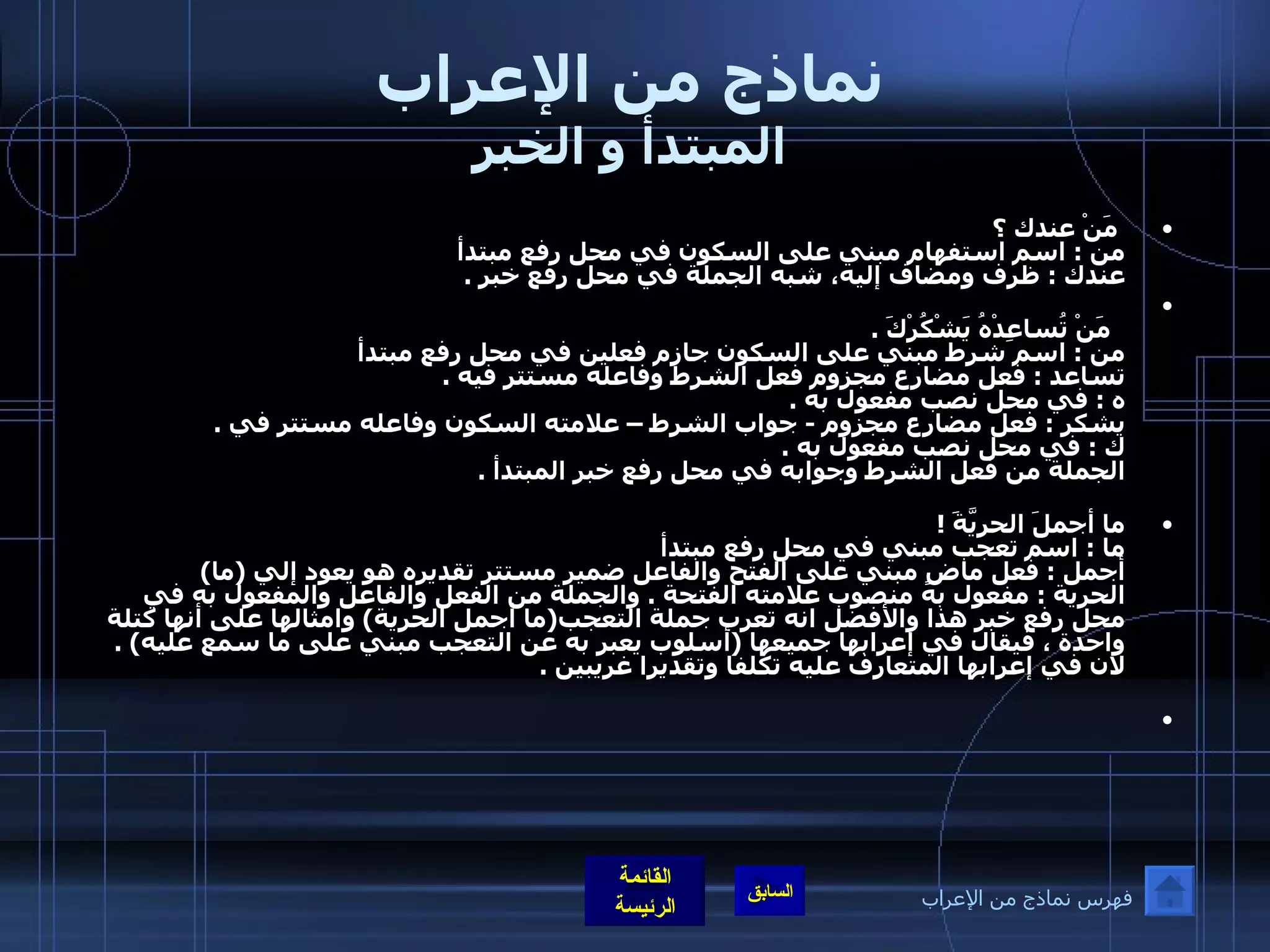 نماذج من الإعراب المبتدأ و الخبر   مَنْ عندك ؟    من  :  اسم استفهام مبني على السكون في محل رفع مبتدأ  عندك  :  ظرف ومضاف إليه، شبه الجملة في محل رفع خبر  .     مَنْ تُساعِدْهُ يَشْكُرْكَ  . من  :  اسم شرط مبني على السكون جازم فعلين في محل رفع مبتدأ  تساعد  :  فعل مضارع مجزوم فعل الشرط وفاعله مستتر فيه  . ه  :  في محل نصب مفعول به  . يشكر  :  فعل مضارع مجزوم  -  جواب الشرط – علامته السكون وفاعله مستتر في  . ك  :  في محل نصب مفعول به  . الجملة من فعل الشرط وجوابه في محل رفع خبر المبتدأ  . ما أجملَ الحريَّةَ  !  ما  :  اسم تعجب مبني في محل رفع مبتدأ  أجمل  :  فعل ماضٍ مبني على الفتح والفاعل ضمير مستتر تقديره هو يعود إلي  ( ما )  الحرية  :  مفعول به منصوب علامته الفتحة  .  والجملة من الفعل والفاعل والمفعول به في محل رفع خبر   هذا والأفضل انه تعرب جملة التعجب ( ما أجمل الحرية )  وامثالها على أنها كتلة واحدة ، فيقال في إعرابها جميعها  ( أسلوب يعبر به عن التعجب مبني على ما سمع عليه ) .  لان في إعرابها المتعارف عليه تكلفا وتقديرا غريبين  .   فهرس نماذج من الإعراب 