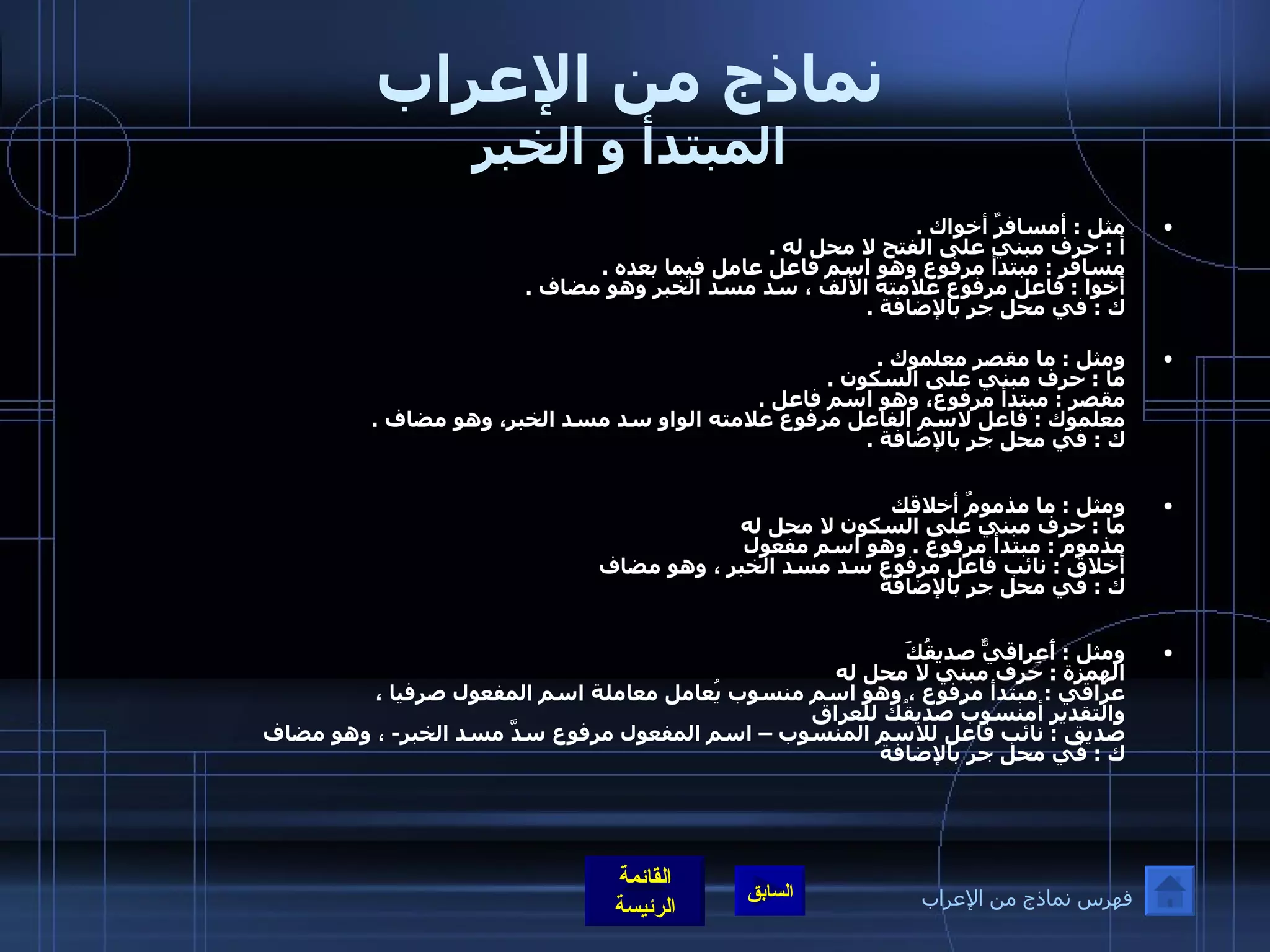 نماذج من الإعراب المبتدأ و الخبر مثل  :  أمسافرٌ أخواك  . أ  :  حرف مبني على الفتح لا محل له  . مسافر  :  مبتدأ مرفوع وهو اسم فاعل عامل فيما بعده  . أخوا  :  فاعل مرفوع علامته الألف ، سد مسد الخبر وهو مضاف  . ك  :  في محل جر بالإضافة  . ومثل  :  ما مقصر معلموك  . ما  :  حرف مبني على السكون  . مقصر  :  مبتدأ مرفوع، وهو اسم فاعل  . معلموك  :  فاعل لاسم الفاعل مرفوع علامته الواو سد مسد الخبر، وهو مضاف  . ك  :  في محل جر بالإضافة  . ومثل  :  ما مذمومٌ أخلاقك ما  :  حرف مبني على السكون لا محل له  مذموم  :  مبتدأ مرفوع  .  وهو اسم مفعول أخلاق  :  نائب فاعل مرفوع سد مسد الخبر ، وهو مضاف  ك  :  في محل جر بالإضافة  ومثل  :  أَعِراقيٌّ صديقُكَ الهمزة  :  حرف مبني لا محل له  عراقي  :  مبتدأ مرفوع ، وهو اسم منسوب يُعامل معاملة اسم المفعول صرفيا ،  والتقدير أمنسوبٌ صديقُك للعراق صديق  :  نائب فاعل للاسم المنسوب – اسم المفعول مرفوع سدَّ مسد الخبر -  ، وهو مضاف  ك  :  في محل جر بالإضافة فهرس نماذج من الإعراب 