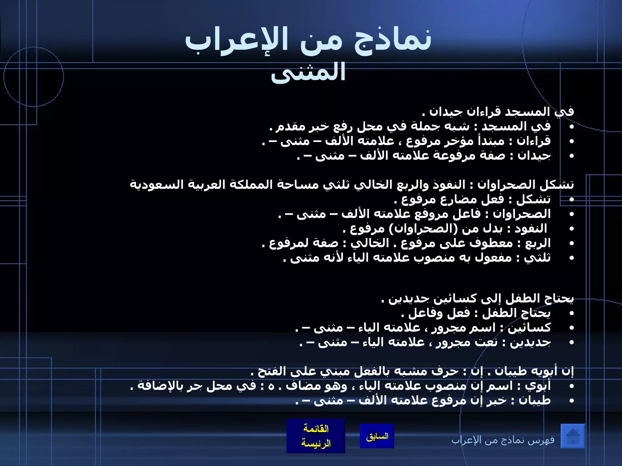 نماذج من الإعراب المثنى في المسجد قراءان جيدان  .  في المسجد  :  شبه جملة في محل رفع خبر مقدم  .  قراءان  :  مبتدأ مؤخر مرفوع ، علامته الألف – مثنى –  .  جيدان  :  صفة مرفوعة علامته الألف – مثنى –  .   تشكل الصحراوان  :  النفوذ والربع الخالي ثلثي مساحة المملكة العربية السعودية  تشكل  :  فعل مضارع مرفوع  . الصحراوان  :  فاعل مروفع علامته الألف – مثنى –  . النفود  :  بدل من  ( الصحراوان )  مرفوع  .  الربع  :  معطوف على مرفوع  .  الخالي  :  صفة لمرفوع  .  ثلثي  :  مفعول به منصوب علامته الياء لأنه مثنى  .  يحتاج الطفل إلى كسائين جديدين  .  يحتاج الطفل  :  فعل وفاعل  .  كسائين  :  اسم مجرور ، علامته الياء – مثنى –  .  جديدين  :  نعت مجرور ، علامته الياء – مثنى –  .  إن أبويه طيبان  .  إن  :  حرف مشبه بالفعل مبني على الفتح  .  أبوي  :  اسم إن منصوب علامته الياء ، وهو مضاف  .  ه  :  في محل جر بالإضافة  .  طيبان  :  خبر إن مرفوع علامته الألف – مثنى –  .   فهرس نماذج من الإعراب 