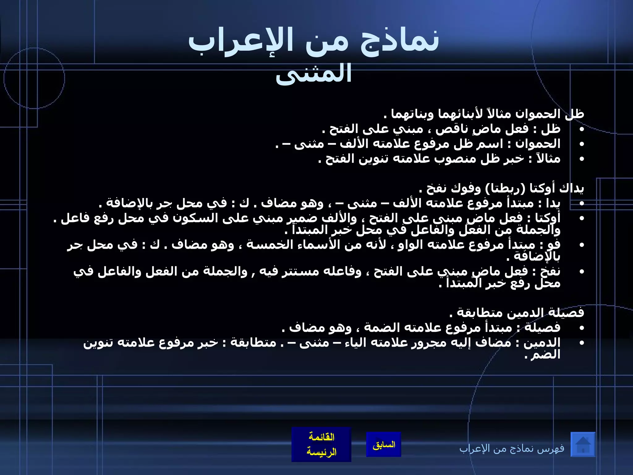 نماذج من الإعراب المثنى ظل الحموان مثالاً لأبنائهما وبناتهما  .  ظل  :  فعل ماضٍ ناقص ، مبني على الفتح  .  الحموان  :  اسم ظل مرفوع علامته الألف – مثنى –  .  مثالاً  :  خبر ظل منصوب علامته تنوين الفتح  .   يداك أوكتا  ( ربطتا )  وفوك نفخ  .  يدا  :  مبتدأ مرفوع علامته الألف – مثنى – ، وهو مضاف  .  ك  :  في محل جر بالإضافة  .  أوكتا  :  فعل ماضٍ مبنى على الفتح ، والألف ضمير مبني على السكون في محل رفع فاعل  .  والجملة من الفعل والفاعل في محل خبر المبتدأ  . فو  :  مبتدأ مرفوع علامته الواو ، لأنه من الأسماء الخمسة ، وهو مضاف  .  ك  :  في محل جر بالإضافة  .  نفخ  :  فعل ماضٍ مبني على الفتح ، وفاعله مستتر فيه  ,  والجملة من الفعل والفاعل في محل رفع خبر المبتدأ  .   فصيلة الدمين متطابقة  .  فصيلة  :  مبتدأ مرفوع علامته الضمة ، وهو مضاف  .  الدمين  :  مضاف إليه مجرور علامته الياء – مثنى –  .  متطابقة  :  خبر مرفوع علامته تنوين الضم  .   فهرس نماذج من الإعراب 