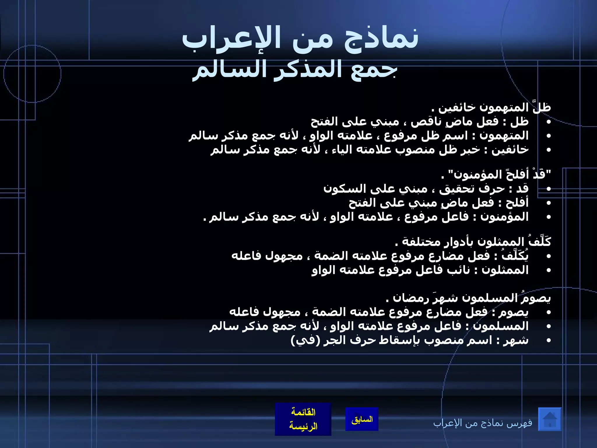 نماذج من الإعراب  جمع المذكر السالم ظلَّ المتهمون خائفين  .  ظل  :  فعل ماضٍ ناقص ، مبني على الفتح  المتهمون  :  اسم ظل مرفوع ، علامته الواو ، لأنه جمع مذكر سالم  خائفين  :  خبر ظل منصوب علامته الياء ، لأنه جمع مذكر سالم   &quot; قَدْ أفلحً المؤمنون &quot; .  قد  :  حرف تحقيق ، مبني على السكون  أفلح  :  فعل ماضٍ مبني على الفتح  المؤمنون  :  فاعل مرفوع ، علامته الواو ، لأنه جمع مذكر سالم  .     كَلَّفُ الممثلون بأدوارٍ مختلفة  .  يُكَلَّفُ  :  فعل مضارع مرفوع علامته الضمة ، مجهول فاعله  الممثلون  :  نائب فاعل مرفوع علامته الواو   يصومُ المسلمون شهرَ رمضان  .  يصوم  :  فعل مضارع مرفوع علامته الضمة ، مجهول فاعله  المسلمون  :  فاعل مرفوع علامته الواو ، لأنه جمع مذكر سالم  شهر  :  اسم منصوب بإسقاط حرف الجر  ( في )  فهرس نماذج من الإعراب 