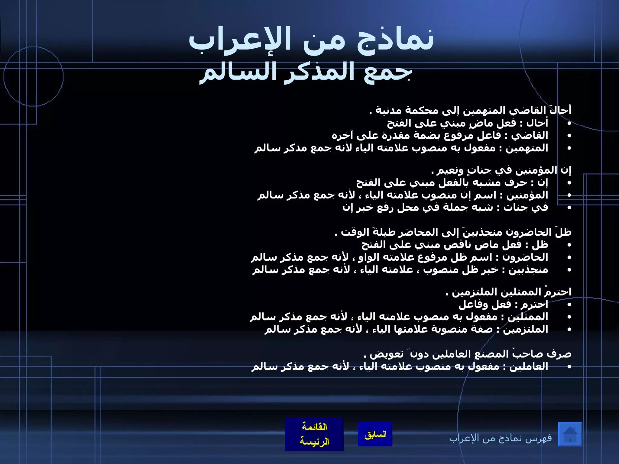 نماذج من الإعراب  جمع المذكر السالم أحالَ القاضي المتهمين إلى محكمة مدنية  .  أحال  :  فعل ماضٍ مبني على الفتح  القاضي  :  فاعل مرفوع بضمة مقدرة على آخره  المتهمين  :  مفعول به منصوب علامته الياء لأنه جمع مذكر سالم   إن المؤمنين في جناتٍ ونعيم  .  إن  :  حرف مشبه بالفعل مبني على الفتح المؤمنين  :  اسم إن منصوب علامته الياء ، لأنه جمع مذكر سالم  في جنات  :  شبه جملة في محل رفع خبر إن   ظلّ الحاضرون منجذبينَ إلى المحاضرِ طيلةَ الوقت  .  ظل  :  فعل ماضٍ ناقص مبني على الفتح    الحاضرون  :  اسم ظل مرفوع علامته الواو ، لأنه جمع مذكر سالم  منجذبين  :  خبر ظل منصوب ، علامته الياء ، لأنه جمع مذكر سالم  احترمُ الممثلين الملتزمين  .  احترم  :  فعل وفاعل  الممثلين  :  مفعول به منصوب علامته الياء ، لأنه جمع مذكر سالم  الملتزمين  :  صفة منصوبة علامتها الياء ، لأنه جمع مذكر سالم   صرف صاحبُ المصنع العاملين دون َ تعويض  .  العاملين  :  مفعول به منصوب علامته الياء ، لأنه جمع مذكر سالم   فهرس نماذج من الإعراب 