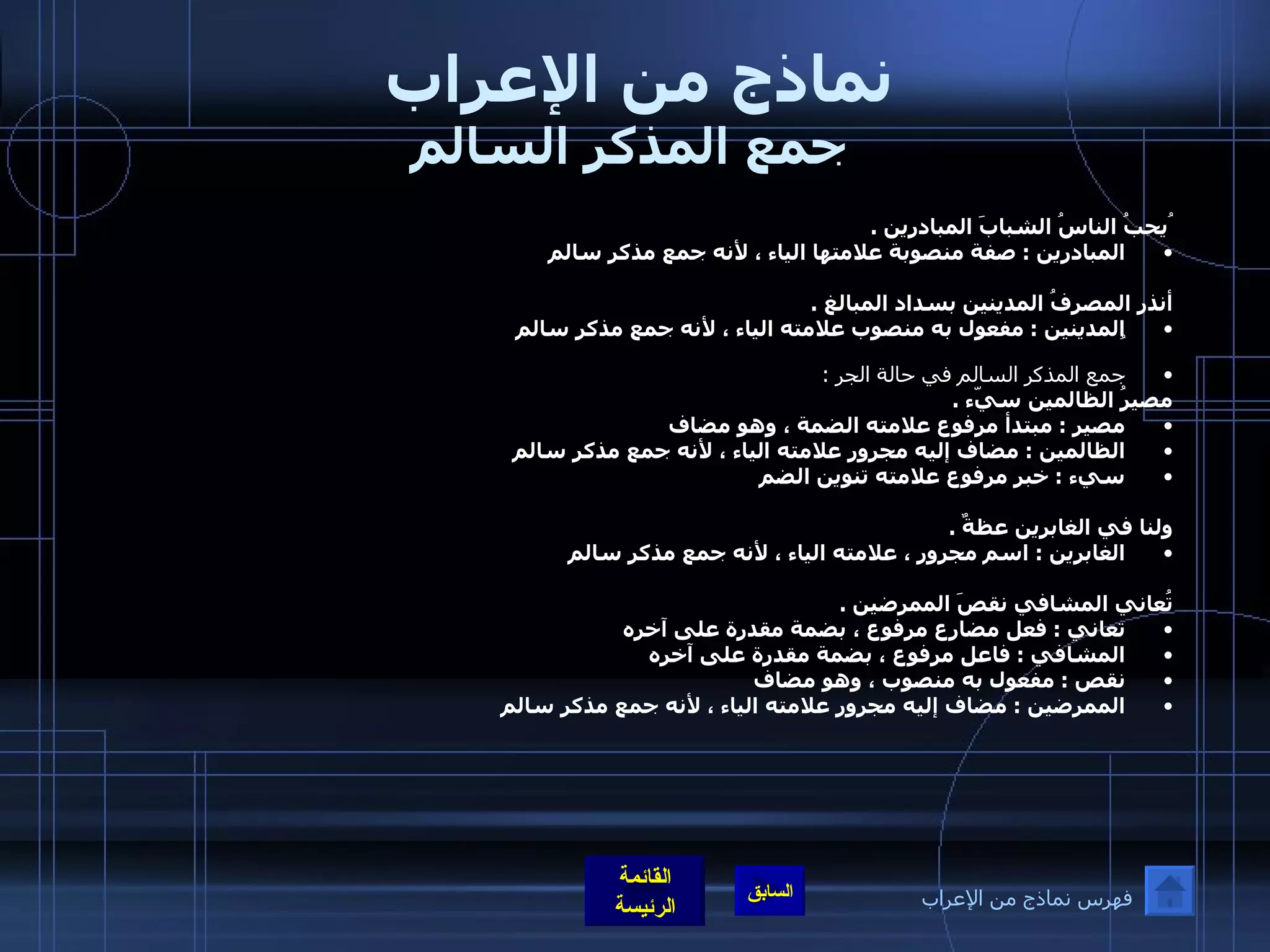 نماذج من الإعراب  جمع المذكر السالم ُيحبُ الناسُ الشبابَ المبادرين  .  المبادرين  :  صفة منصوبة علامتها الياء ، لأنه جمع مذكر سالم   أنذر المصرفُ المدينين بسداد المبالغ  .  المدينين  :  مفعول به منصوب علامته الياء ، لأنه جمع مذكر سالم  ُ  جمع المذكر السالم في حالة الجر  : مصيرُ الظالمين سيّء  .  مصير  :  مبتدأ مرفوع علامته الضمة ، وهو مضاف  الظالمين  :  مضاف إليه مجرور علامته الياء ، لأنه جمع مذكر سالم  سيء  :  خبر مرفوع علامته تنوين الضم      ولنا في الغابرين عظةٌ  .  الغابرين  :  اسم مجرور ، علامته الياء ، لأنه جمع مذكر سالم      تُعاني المشافي نقصَ الممرضين  .  تعاني  :  فعل مضارع مرفوع ، بضمة مقدرة على آخره  المشافي  :  فاعل مرفوع ، بضمة مقدرة على آخره  نقص  :  مفعول به منصوب ، وهو مضاف  الممرضين  :  مضاف إليه مجرور علامته الياء ، لأنه جمع مذكر سالم   فهرس نماذج من الإعراب 