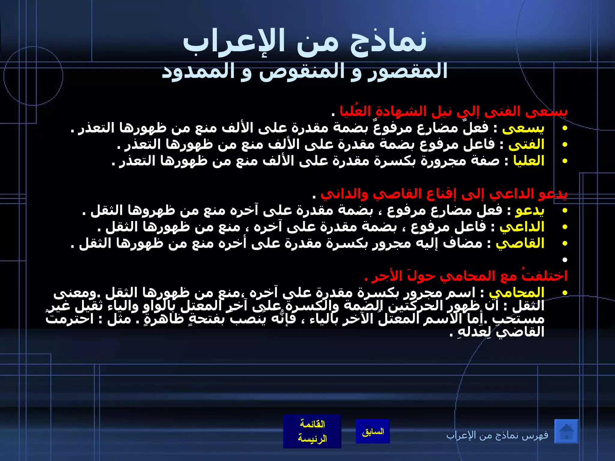 نماذج من الإعراب المقصور و المنقوص و الممدود يسعى الفتى إلى نيل الشهادةِ العُليا   . يسعى   :  فعلٌ مضارع مرفوعٌ بضمة مقدرة على الألف منع من ظهورها التعذر  . الفتى   :  فاعل مرفوع بضمة مقدرة على الألف منع من ظهورها التعذر  . العليا   :  صفة مجرورة بكسرة مقدرة على الألف منع من ظهورها التعذر  .  يدعو الداعي إلى إقناع القاصي والداني   . يدعو   :  فعل مضارع مرفوع ، بضمة مقدرة على آخره منع من ظهروها الثقل  . الداعي   :  فاعل مرفوع ، بضمة مقدرة على آخره ، منع من ظهورها الثقل  . القاصي   :  مضاف إليه مجرور بكسرة مقدرة على أخره منع من ظهورها الثقل  .     اختلفتُ مع المحامي حولَ الأجر  . المحامي   :  اسم مجرور بكسرة مقدرة على آخره ،منع من ظهورها الثقل  . ومعنى الثقل  :  أن ظهور الحركتين الضمة والكسرة على آخر المعتل بالواو والياء ثقيل غير مستحب  . أما الاسم المعتلُ الآخر بالياء ، فإنّهُ يُنصبُ بفتحةٍ ظاهرةٍ  .  مثل  :  احترمتُ القاضيَ لِعَدلهِ  . فهرس نماذج من الإعراب 