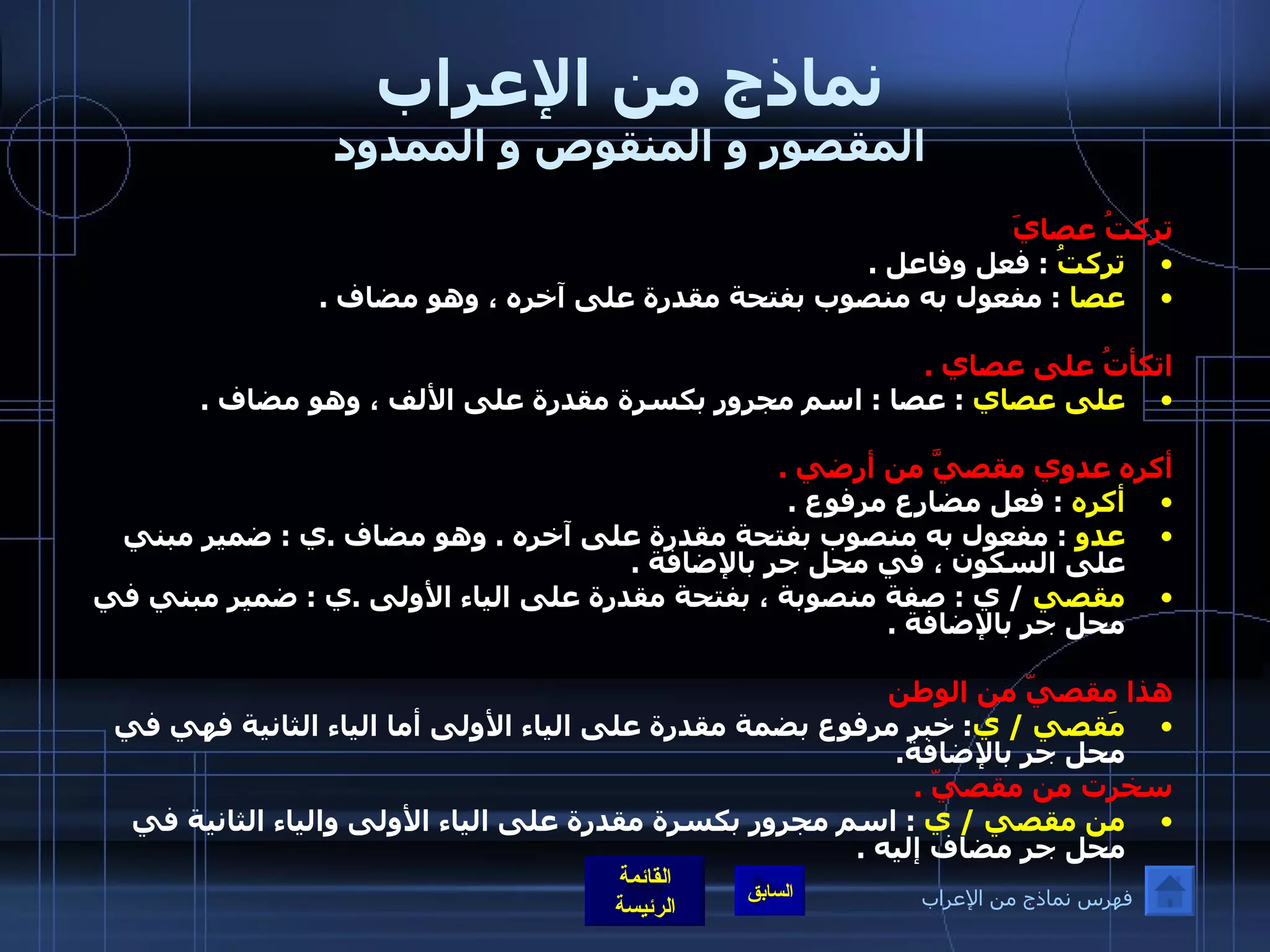 نماذج من الإعراب المقصور و المنقوص و الممدود تركتُ عصايَ  تركتُ   :  فعل وفاعل  . عصا  :  مفعول به منصوب بفتحة مقدرة على آخره ، وهو مضاف  .  اتكأتُ على عصاي  . على عصاي   :  عصا  :  اسم مجرور بكسرة مقدرة على الألف ، وهو مضاف  .  أكره عدوي مقصيَّ من أرضي  . أكره   :  فعل مضارع مرفوع  . عدو  :  مفعول به منصوب بفتحة مقدرة على آخره  .  وهو مضاف  . ي  :  ضمير مبني على السكون ، في محل جر بالإضافة  . مقصي  /  ي  :  صفة منصوبة ، بفتحة مقدرة على الياء الأولى  . ي  :  ضمير مبني في محل جر بالإضافة  .   هذا مقصيّ من الوطن مَقصي  /  ي :   خبر مرفوع بضمة مقدرة على الياء الأولى أما الياء الثانية فهي في محل جر بالإضافة .  سخرت من مقصيّ  . من مقصي  /  ي   :  اسم مجرور بكسرة مقدرة على الياء الأولى والياء الثانية في محل جر مضاف إليه  . فهرس نماذج من الإعراب 