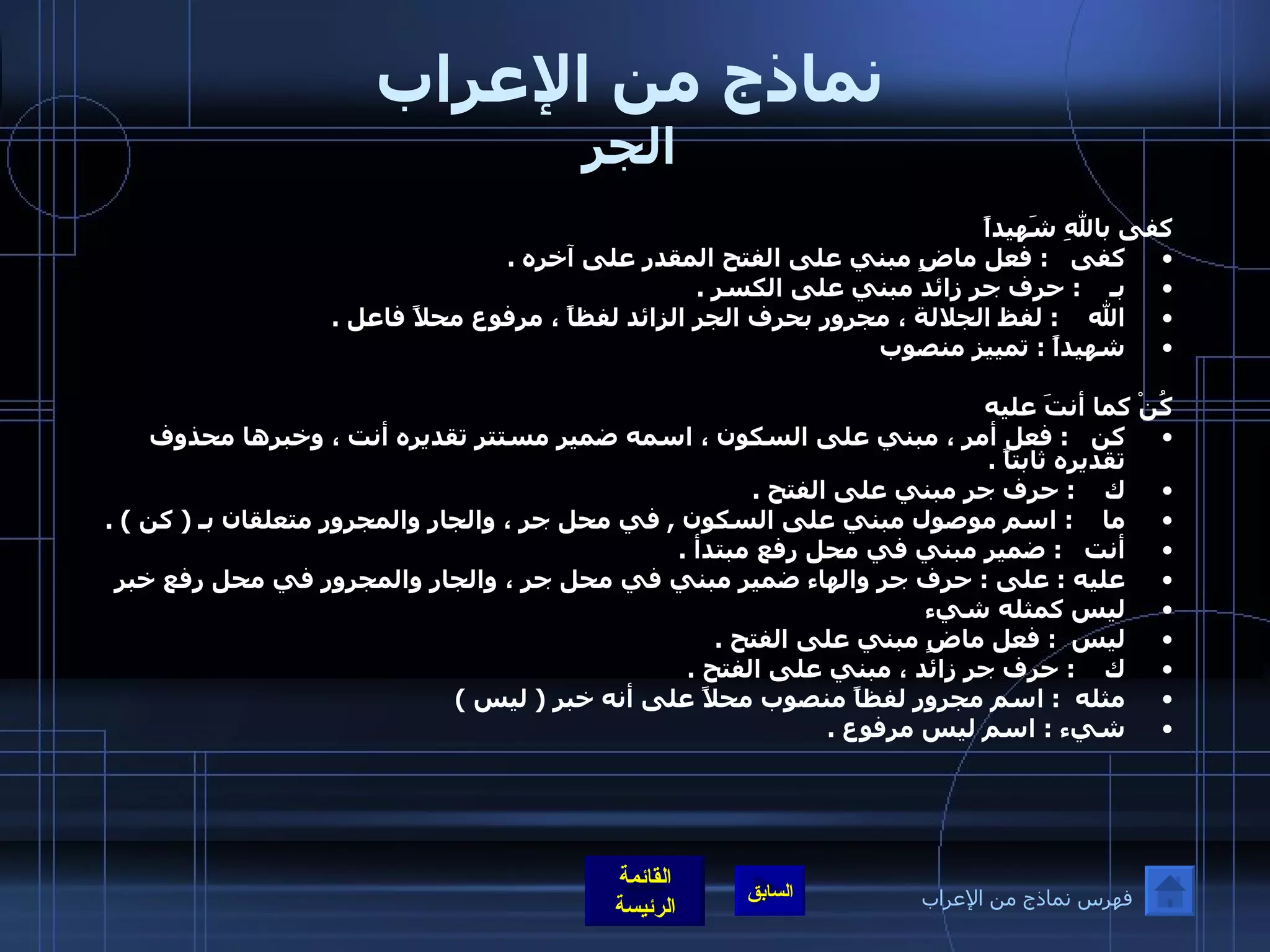 نماذج من الإعراب الجر كفى باللهِ شَهيداً  كفى    :  فعل ماضٍ مبني على الفتح المقدر على آخره  . بـ     :  حرف جر زائد مبني على الكسر  . الله     :  لفظ الجلالة ، مجرور بحرف الجر الزائد لفظاً ، مرفوع محلاً فاعل  . شهيداً  :  تمييز منصوب  كُنْ كما أنتَ عليه كن    :  فعل أمر ، مبني على السكون ، اسمه ضمير مستتر تقديره أنت ، وخبرها محذوف تقديره ثابتاً  . ك     :  حرف جر مبني على الفتح  . ما     :  اسم موصول مبني على السكون  ,  في محل جر ، والجار والمجرور متعلقان بـ  (  كن  ) . أنت    :  ضمير مبني في محل رفع مبتدأ  . عليه  :  على  :  حرف جر والهاء ضمير مبني في محل جر ، والجار والمجرور في محل رفع خبر ليس كمثله شيء ليس   :  فعل ماضٍ مبني على الفتح  . ك     :  حرف جر زائد ، مبني على الفتح  . مثله   :  اسم مجرور لفظاً منصوب محلاً على أنه خبر  (  ليس  ) شيء  :  اسم ليس مرفوع  . فهرس نماذج من الإعراب 